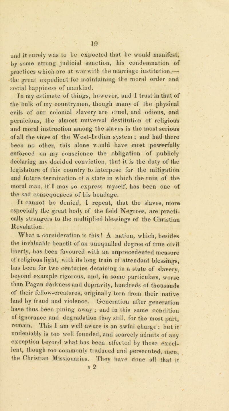 and it surely was to be expected that, lie would manifest, by some strong- judicial sanction, his condemnation of practices which are at war with the marriage institution,— the great expedient for maintaining the moral order and social happiness of mankind. In my estimate of things, however, and I trust in that of the bulk of my countrymen, though many of the physical evils of our colonial slavery are cruel, and odious, and pernicious, the almost universal destitution of religious and moral instruction among the slaves is the most serious ofall the vices of the West-Indian system ; and had there been no other, this alone would have most powerfully enforced on my conscience the obligation of publicly declaring my decided conviction, that it is the duty of the legislature of this country to interpose for the mitigation and future termination of a state in which the ruin of the moral man, if 1 may so express myself, has been one of the sad consequences of his bondage. It cannot be denied, L repeat, that the slaves, more especially the great body of the field Negroes, are practi- cally strangers to the multiplied blessings of the Christian Revelation. What a consideration is this ! A nation, which, besides the invaluable benefit of an unequalled degree of true civil liberty, has been favoured with an unprecedented measure of religious light, with its long train of attendant blessings, has been for two centuries detaining in a state of slavery, beyond example rigorous, and, in some particulars, worse than Pagan darkness and depravity, hundreds of thousands of their fellow-creatures, originally torn from their native land by fraud and violence. Generation after generation have thus been pining away ; and in this same condition of ignorance and degradation they still, for the most part, remain. This I am well aware is an awful charge; but it undeniably is too well founded, and scarcely admits of any exception beyond what has been effected by those excel- lent, though too commonly traduced and persecuted, men, the Christian Missionaries. Thev have done all that it b 2