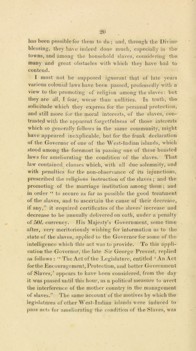 has been possible for them to do; and, through the Divine blessing, they have indeed done much, especially in the towns, and among- the household slaves, considering the many and great obstacles with which they have had to contend. I must not be supposed ignorant that of late years various colonial laws have been passed, professedly with a view to the promoting of religion among the slaves: but they are all, I fear, worse than nullities. In truth, the solicitude which they express for the personal protection, and still more for the moral interests, of the slaves, con- trasted with the apparent forgetfulness of those interests which so generally follows in the same community, might have appeared inexplicable, but for the frank declaration ot the Governor of one of the West-Indian islands, which stood among the foremost in passing one of these boasted laws for ameliorating the condition of the slaves. That law contained clauses which, with all due solemnity, and with penalties for the non-observance of its injunctions, prescribed the religious instruction of the slaves ; and the promoting of the marriage institution among them; and in order “ to secure as far as possible the good treatment of the slaves, and to ascertain the cause of their decrease, if any/’ it 'required certificates of the slaves’ increase and decrease to be annually delivered on oath, under a penalty of 50/. currency. His Majesty’s Government, some time after, very meritoriously wishing for iniurmation as to the * state of the slaves, applied to the Governor for some of the intelligence which this act was to provide. To this appli- cation the Governor, the late Sir George Prevost, replied as follows: “The Act of the Legislature, entitled ‘An Act for the Encouragement, Protection, and better Government of Slaves,’ appears to have been considered, from the day it was passed until this hour, as a political measure to avert the interference of the mother country in the management of slaves.” The same account of the motives by which Ihe legislatures of other West-Indian islands were induced to pass acts for ameliorating the condition of the Slaves, was