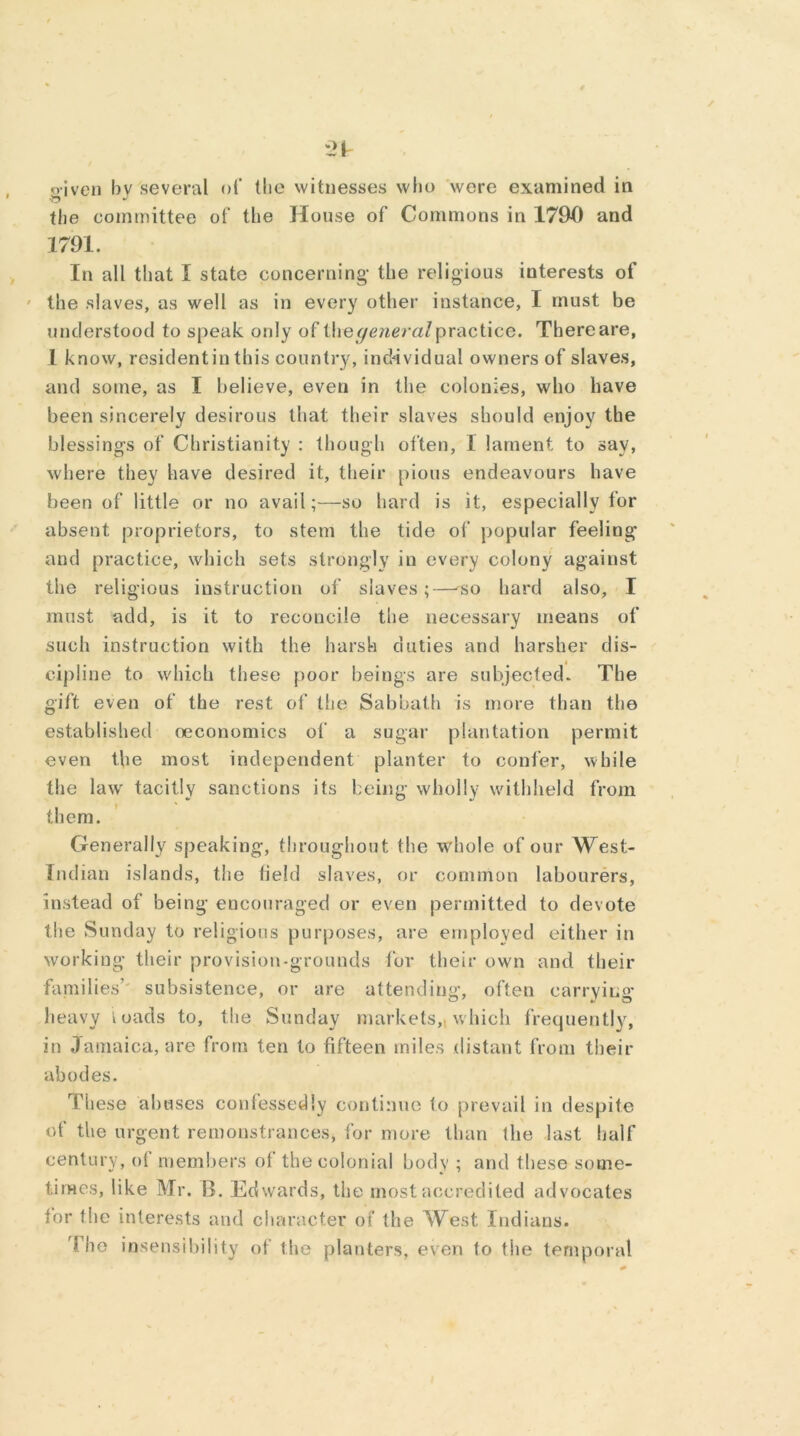 given by several of the witnesses who were examined in the committee of the House of Commons in 1790 and 1791. In all that I state concerning- the religious interests of the slaves, as well as in every other instance, I must be understood to speak only of t\ve general practice. There are, 1 know, residentin this country, individual owners of slaves, and some, as I believe, even in the colonies, who have been sincerely desirous that their slaves should enjoy the blessings of Christianity : though often, I lament to say, where they have desired it, their pious endeavours have been of little or no avail;—so hard is it, especially lor absent proprietors, to stem the tide of popular feeling- and practice, which sets strongly in every colony against the religious instruction of slaves;—so hard also, I must add, is it to reconcile the necessary means of such instruction with the harsh duties and harsher dis- cipline to which these poor beings are subjected- The gift even of the rest of the Sabbath is more than the established oeconomics of a sugar plantation permit even the most independent planter to confer, while the lawr tacitly sanctions its being wholly withheld from them. Generally speaking, throughout the whole of our West- Indian islands, the field slaves, or common labourers, instead of being encouraged or even permitted to devote the Sunday to religious purposes, are employed either in working their provision-grounds for their own and their families’ subsistence, or are attending, often carrying- heavy loads to, the Sunday markets,, which frequently, in Jamaica, are from ten to fifteen miles distant from their abodes. These abuses confessedly continue to prevail in despite of the urgent remonstrances, for more than the last half century, of members of the colonial body ; and these some- times, like Mr. B. Edwards, the most accredited advocates for the interests and character of the West Indians. I he insensibility of the planters, even to the temporal