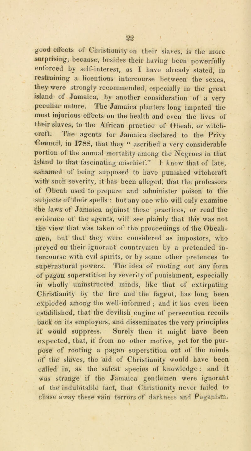 good effects oi Christianity on their slaves, is the more surprising-, because, besides their having- been powerfully enforced by self-interest, as I have already stated, in restraining a licentious intercourse between the sexes, they were strongly recommended, especially in the great island ot Jamaica, by another consideration of a very peculiar nature. The Jamaica planters long imputed the most injurious effects on the health and even the lives of their slaves, to the African practice of Obeah, or witch- craft. The agents for Jamaica declared to the Privy •Council, in 1788, that they “ ascribed a very considerable portion ot the annual mortality among the Negroes in that island to that fascinating mischief.” I know that of late, ashamed of being supposed to have punished witchcraft with such severity, it has been alleged, that the professors of Obeah used to prepare and administer poison to the subjects oCtbelr spells : but any one who will only examine tthe Jaws of Jamaica against these practices, or read the evidence of the agents, will see plainly that this was not the view that was taken of the proceedings of the Obeah- men, but that they were considered as impostors, who preyed on their ignorant countrymen by a pretended in- tercourse with evil spirits, or by some other pretences to supernatural powers. The idea of rooting out any form of pagan superstition by severity of punishment, especially in wholly uninstructed minds, like that of extirpating Christianity by the fire and the faggot, lias long been exploded among the well-informed ; and it has even been established, that the devilish engine of persecution recoils back on its employers, and disseminates the very principles it would suppress. Surely then it might have been expected, that, if from no other motive, yet for the pur- pose of rooting a pagan superstition out of the minds of the slaves, the aid of Christianity would have been called in, as the safest species of knowledge: and it was strange if the Jamaica gentlemen were ignorant of the indubitable lact, that Christianity never failed to chase away these vain terrors of darkness and Pagajiistn.