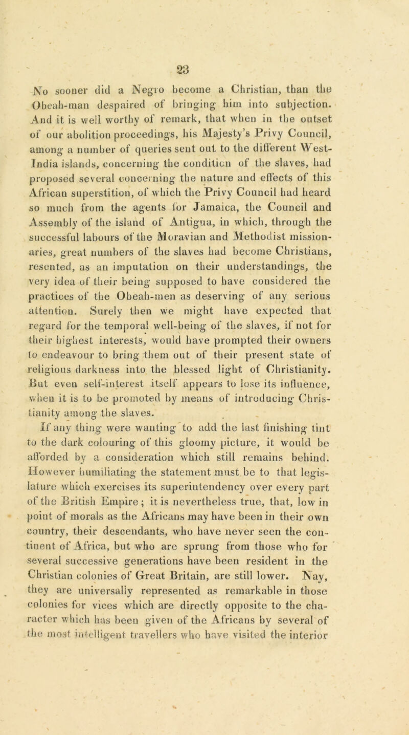 No sooner did a Negro become a Christian, than the Obeah-man despaired of bringing him into subjection. And it is well worthy of remark, that when in the outset of our abolition proceedings, his Majesty’s Privy Council, among a number of queries sent out to the different \\ est- lndia islands, concerning the condition of the slaves, had proposed several concerning the nature and effects of this African superstition, of which the Privy Council had heard so much from the agents for Jamaica, the Council and Assembly of the island of Antigua, in which, through the successful labours of the Moravian and Methodist mission- aries, great numbers of the slaves had become Christians, resented, as an imputation on their understandings, the very idea of their being supposed to have considered the practices of the Obeah-men as deserving of any serious attention. Surely then we might have expected that regard for the temporal well-being of the slaves, if not for their highest interests, would have prompted their owners to endeavour to bring them out of their present state of religious darkness into the blessed light of Christianity. But even self-interest itself appears to lose its influence, when it is to be promoted by means of introducing* Chris- tianity among the slaves. If any thing were wanting to add the last finishing tint to the dark colouring* of this gloomy picture, it would be afforded by a consideration which still remains behind. However humiliating; the statement must be to that legis- lature which exercises its superintendency over every part of the British Empire; it is nevertheless true, that, low in point of morals as the Africans may have been in their own country, their descendants, who have never seen the con- tinent of Africa, but who are sprung from those who for several successive generations have been resident in the Christian colonies of Great Britain, are still lower. Nav, they are universally represented as remarkable in those colonies for vices which are directly opposite to the cha- racter which has been given of the Africans by several of the most intelligent travellers who have visited the interior w