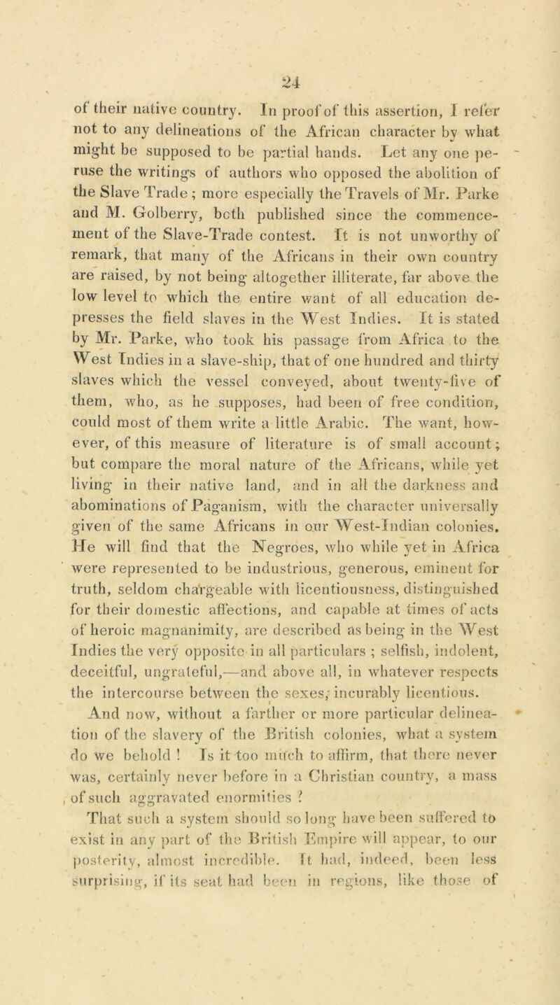 of their native country. In proof of this assertion, I refer not to any delineations of the African character by what might be supposed to be partial hands. Let any one pe- ruse the writings of authors who opposed the abolition of the Slave Trade ; more especially the Travels of Mr. Parke and M. Golberry, both published since the commence- ment of the Slave-Trade contest. It is not unworthy of remark, that many of the Africans in their own country are raised, by not being altogether illiterate, far above the low level to which the entire want of all education de- presses the field slaves in the West Indies. It is stated by Mr. Parke, who took his passage from Africa to the West Indies in a slave-ship, that of one hundred and thirty slaves which the vessel conveyed, about twenty-five of them, who, as he supposes, had been of free condition, could most of them write a little Arabic. The want, how- ever, of this measure of literature is of small account; but compare the moral nature of the Africans, while yet living in their native land, and in all the darkness and abominations of Paganism, with the character universally given of the same Africans in our West-Indian colonies. He will find that the Negroes, who while yet in Africa were represented to be industrious, generous, eminent for truth, seldom changeable with licentiousness, distinguished for their domestic affections, and capable at times of acts of heroic magnanimity, are described as being in the West Indies the very opposite in all particulars ; selfish, indolent, deceitful, ungrateful,—and above all, in whatever respects the intercourse between the sexes/incurably licentious. And now, without a farther or more particular delinea- tion of the slavery of the British colonies, what a system do we behold ! Is it too much to affirm, that there never was, certainly never before in a Christian country, a mass , of such aggravated enormities ? That such a system should so long have been suffered to exist in any part of the British Empire will appear, to our posterity, almost incredible, ft had, indeed, been less surprising, if its seat had been in regions, like those of