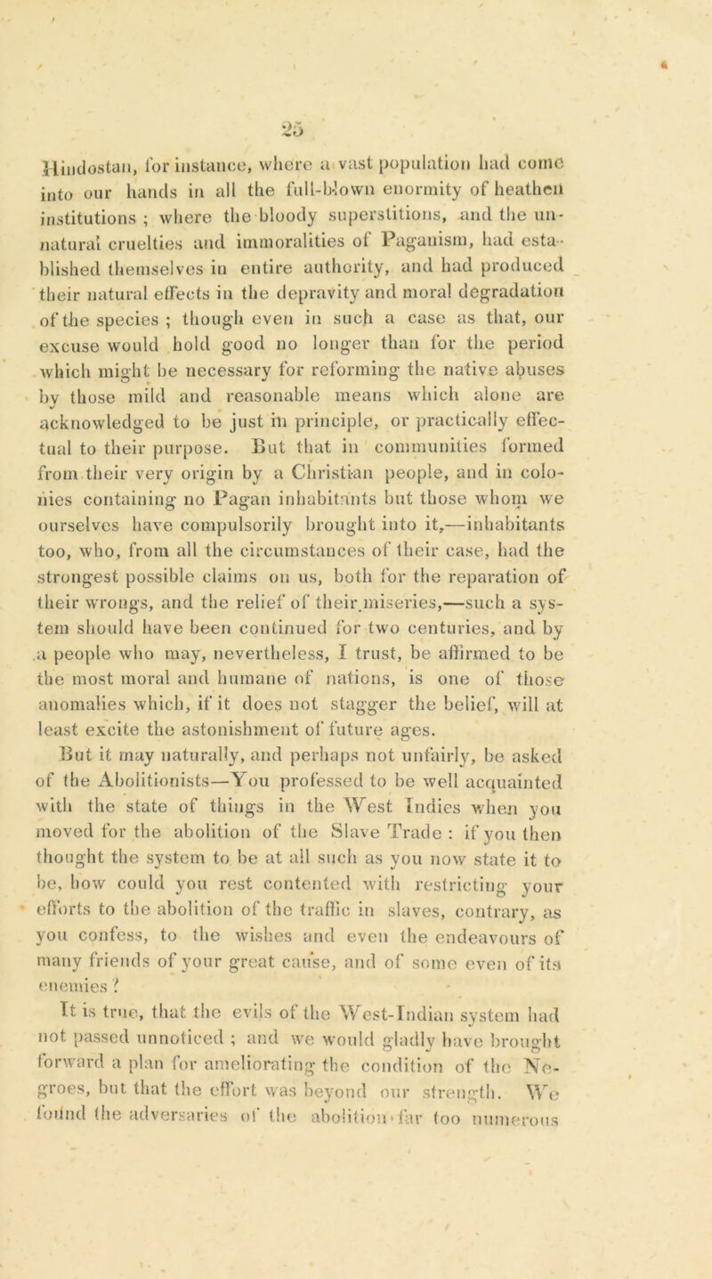 Hindustan, lor instance, where a vast population had come into our hands in all the full-blown enormity of heathen institutions; where the bloody superstitions, and the un- natural cruelties and immoralities ol Paganism, had esta - blished themselves in entire authority, and had produced their natural effects in the depravity and moral degradation of the species ; though even in such a case as that, our excuse would hold good no longer than for the period which might be necessary for reforming the native abuses by those mild and reasonable means which alone are acknowledged to be just in principle, or practically effec- tual to their purpose. But that in communities formed from.their very origin by a Christian people, and in colo- nies containing no Pagan inhabitants but those whom we ourselves have compulsorily brought into it,—inhabitants too, who, from all the circumstances of their case, had the strongest possible claims on us, both for the reparation of their wrongs, and the relief of their.miseries,—such a sys- tem should have been continued for twro centuries, and by .a people who may, nevertheless, I trust, be affirmed to be the most moral and humane of nations, is one of those anomalies which, if it does not stagger the belief, will at least excite the astonishment of future ages. But it may naturally, and perhaps not unfairly, be asked of the Abolitionists—You professed to be well acquainted with the state of things in the West Indies when you moved for the abolition of the Slave Trade : if you then thought the system to be at all such as you now state it to be, how could you rest contented with restricting your efforts to the abolition of the traffic in slaves, contrary, as you confess, to the wishes and even the endeavours of many friends of your great cause, and of some even of its enemies \ It is true, that the evils of the West-Indian system had not passed unnoticed ; and we would gladly have brought forward a plan for ameliorating the condition of the Ne- groes, but that the effort was beyond our strength. We toiind the adversaries oi the abolition*far too numerous