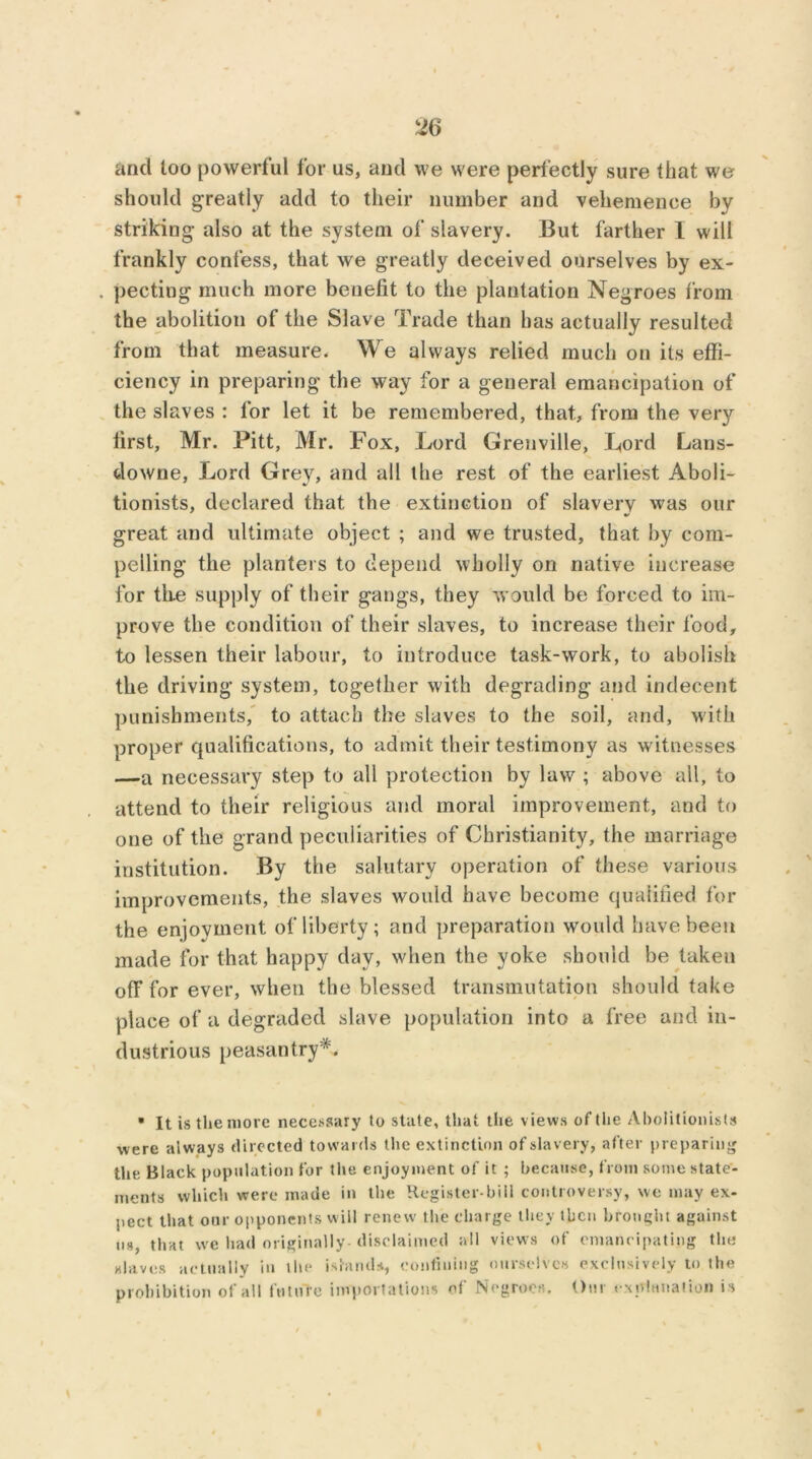 and too powerful for us, and we were perfectly sure that we should greatly add to their number and vehemence by striking also at the system of slavery. But farther I will frankly confess, that we greatly deceived ourselves by ex- pecting much more benefit to the plantation Negroes from the abolition of the Slave Trade than has actually resulted from that measure. We always relied much on its effi- ciency in preparing the way for a general emancipation of the slaves : for let it be remembered, that., from the very first, Mr. Pitt, Mr. Fox, Lord Grenville, Lord Lans- downe, Lord Grey, and all the rest of the earliest Aboli- tionists, declared that the extinction of slavery was our great and ultimate object ; and we trusted, that by com- pelling the planters to depend wholly on native increase for tire supply of their gangs, they would be forced to im- prove the condition of their slaves, to increase their food, to lessen their labour, to introduce task-work, to abolish the driving system, together with degrading and indecent punishments, to attach the slaves to the soil, and, with proper qualifications, to admit their testimony as witnesses —a necessary step to all protection by law ; above all, to attend to their religious and moral improvement, and to one of the grand peculiarities of Christianity, the marriage institution. By the salutary operation of these various improvements, the slaves would have become qualified for the enjoyment of liberty; and preparation would have been made for that happy day, when the yoke should be taken off for ever, when the blessed transmutation should take place of a degraded slave population into a free and in- dustrious peasantry • It is the more necessary to state, that the views of the Abolitionists were always directed towards the extinction of slavery, after preparing the Black population for the enjoyment of it ; because, from some state- ments which were made in the Register-bill controversy, we may ex- pect that our opponents will renew the charge they then brought against us, that we had originally disclaimed all views of emancipating the slaves actually in the islands, confining ourselves exclusively to the prohibition of all future importations of Negroes. Our explanation is