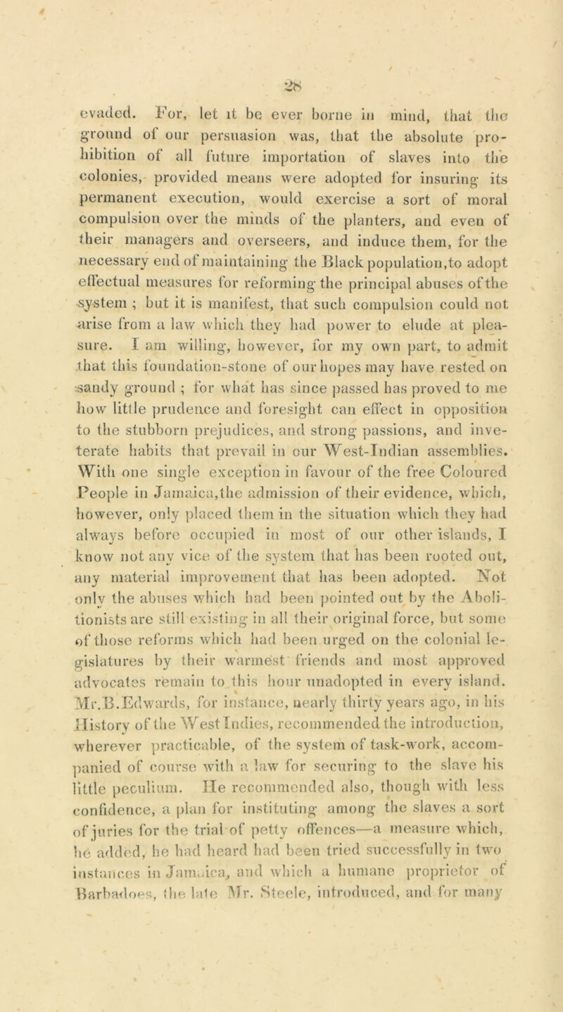 evaded. For, let it be ever borne in mind, that the ground of our persuasion was, that tlie absolute pro- hibition of all future importation of slaves into the colonies, provided means were adopted for insuring* its permanent execution, would exercise a sort of moral compulsion over the minds of the planters, and even of their managers and overseers, and induce them, for the necessary end of maintaining the Black population,to adopt effectual measures for reforming the principal abuses of the system ; but it is manifest, that such compulsion could not arise from a law which they had power to elude at plea- sure. I am willing, however, for my own part, to admit that this foundation-stone of our hopes may have rested on sandy ground ; for what has since passed has proved to me how little prudence and foresight can effect in opposition to the stubborn prejudices, and strong passions, and inve- terate habits that prevail in our West-Indian assemblies. With one single exception in favour of the free Coloured People in Jamaica,the admission of their evidence, which, however, only placed them in the situation which they had always before occupied in most of our other islands, I know not any vice of the system that has been rooted out, any material improvement that has been adopted. Not only the abuses which bad been pointed out by the Aboli- tionists are still existing in all their original force, but some of those reforms which had been urged on the colonial le- gislatures by their warmest friends and most approved advocates remain to this hour unadopted in every island. Mr.B.Edwards, for instance, nearly thirty years ago, in his History of the West Indies, recommended the introduction, wherever practicable, of the system of task-work, accom- panied of course with a law for securing to the slave his little peculium. He recommended also, though with less confidence, a plan for instituting among the slaves a sort of juries for the trial of petty offences—a measure which, he added, he had heard had been tried successfully in two instances in Jamaica, and which a humane proprietor of Barbadoes, the lale Mr. Steele, introduced, and for many