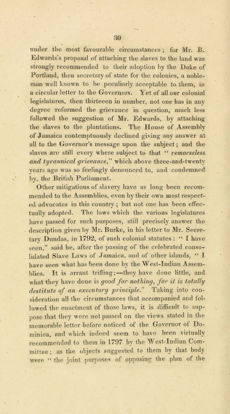 tinder the most favourable circumstances ; for Mr. B. Edwards’s proposal of attaching the slaves to the land was strongly recommended to their adoption by the Duke of Portland, then secretary of state for the colonies, a noble- man well known to be peculiarly acceptable to them, in a circular letter to the Governors. Yet of all our colonial legislatures, then thirteeen in number, not one has in any degree reformed the grievance in question, much less followed the suggestion of Mr. Edwards, by attaching the slaves to the plantations. The House of Assembly of Jamaica contemptuously declined giving any answer at all to the Governor’s message upon the subject; and the slaves arc still every where subject to that “ remorseless, and tyrannical grievance,” which above three-and-twenty years ago was so feelingly denounced to, and condemned by, the British Parliament. Other mitigations of slavery have as long been recom- mended to the Assemblies, even by their own most respect- ed advocates in this country; but not one has been effec- tual! v adopted. The laws which the various legislatures have passed for such purposes, still precisely answer the description given by Mr. Burke, in his letter to Mr. Secre- tary Dundas, in 1792, of such colonial statutes : “ I have seen,” said he, after the passing of the celebrated conso- lidated Slave Laws of Jamaica, and of other islands, “ I have seen what has been done by the West-Indian Assem- blies. It is arrant trifling;—they have done little, and what they have done is good for nothing, for it is totally destitute of an executory principle.” Taking into con- sideration all the circumstances that accompanied and fol- lowed the enactment of those laws, it is difficult to sup- pose that they were not passed on the views stated in the memorable letter before noticed of the Governor of Do- minica, and which indeed seem to have been virtually recommended to them in 1797 by the West-Indian Com- mittee ; as the objects suggested to them by that body were “ the joint purposes of opposing the plan of the