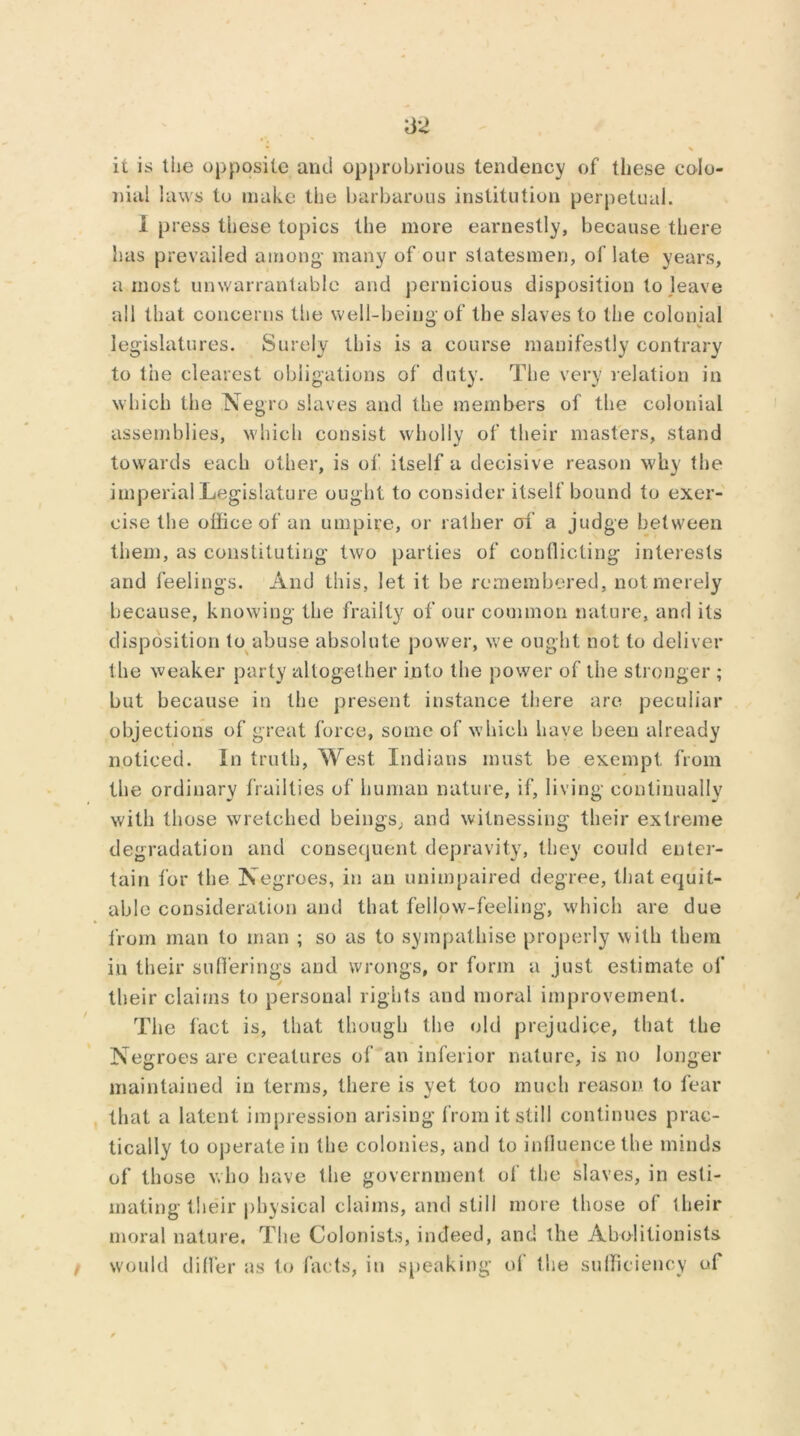 62 % \ ii is the opposite and opprobrious tendency of these colo- nial laws to make the barbarous institution perpetual. i press these topics the more earnestly, because there has prevailed among- many of our statesmen, of late years, a most unwarrantable and pernicious disposition to leave all that concerns the well-being of the slaves to the colonial legislatures. Surely this is a course manifestly contrary to the clearest obligations of duty. The very relation in which the Negro slaves and the members of the colonial assemblies, which consist wholly of their masters, stand towards each other, is of itself a decisive reason why the imperial Legislature ought to consider itself bound to exer- cise the office of an umpire, or rather of a judge between them, as constituting two parties of conflicting interests and feelings. And this, let it be remembered, not merely because, knowing the frailty of our common nature, and its disposition to abuse absolute power, we ought not to deliver the weaker party altogether into the power of the stronger ; but because in the present instance there are peculiar objections of great force, some of which have been already noticed. In truth, West Indians must be exempt from the ordinary frailties of human nature, if, living continually with those wretched beings, and witnessing their extreme degradation and consequent depravity, they could enter- tain for the Negroes, in an unimpaired degree, that equit- able consideration and that fellow-feeling, which are due from man to man ; so as to sympathise properly with them in their sufferings and wrongs, or form a just estimate of their claims to personal rights and moral improvement. The fact is, that though the old prejudice, that the Negroes are creatures of an inferior nature, is no longer maintained in terms, there is vet too much reason, to fear that a latent impression arising from it still continues prac- tically to operate in the colonies, and to influence the minds of those who have the government of the slaves, in esti- mating their physical claims, and still more those of their moral nature. The Colonists, indeed, and the Abolitionists f would differ as to facts, in speaking of the sufficiency of