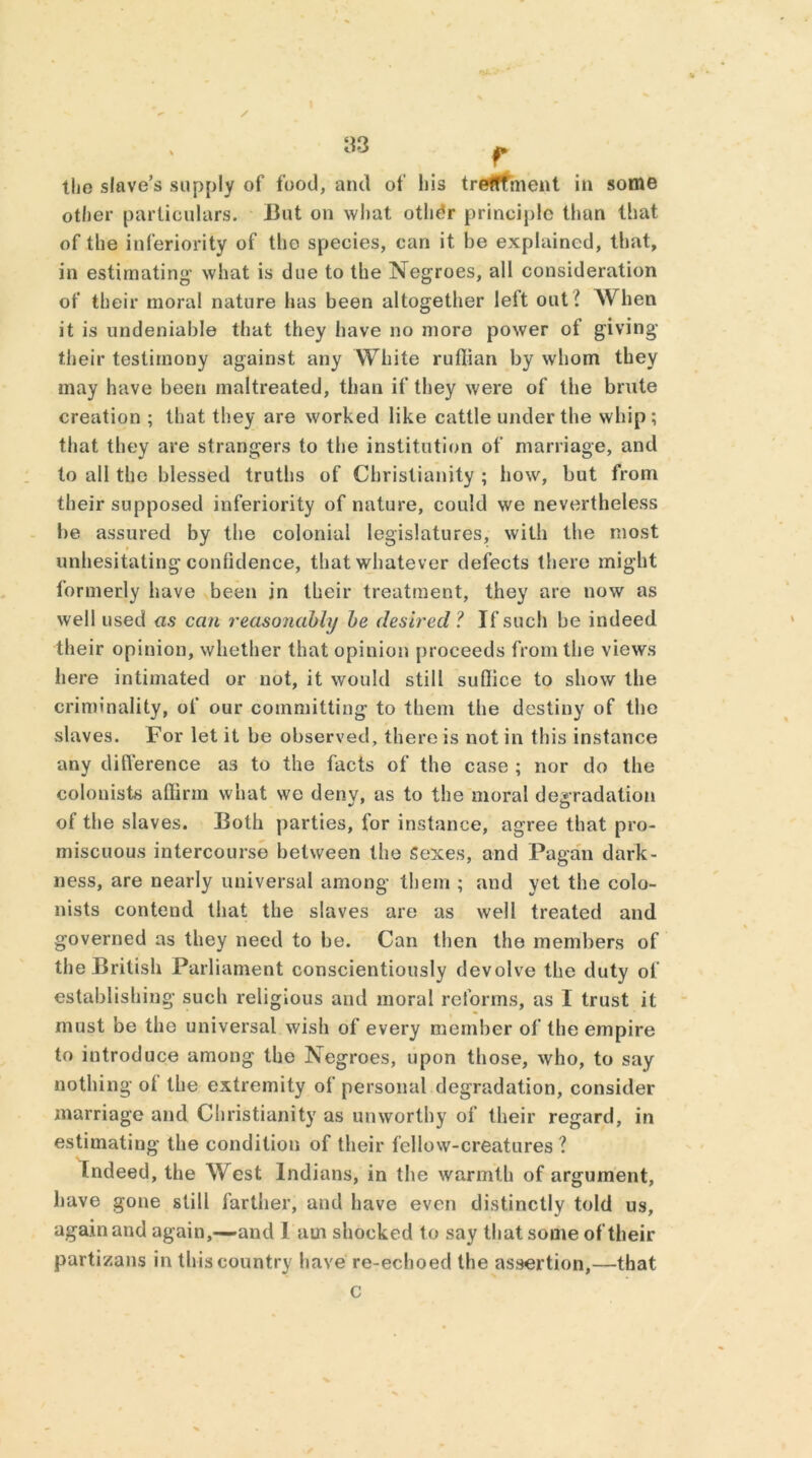 other particulars. But on what other principle than that of the inferiority of the species, can it be explained, that, in estimating1 what is due to the Negroes, all consideration of their moral nature has been altogether left out l When it is undeniable that they have no more power of giving their testimony against any White ruffian by whom they may have been maltreated, than if they were of the brute creation ; that they are worked like cattle under the whip; that they are strangers to the institution of marriage, and to all the blessed truths of Christianity ; how, but from their supposed inferiority of nature, could we nevertheless be assured by the colonial legislatures, with the most unhesitating confidence, that whatever defects there might formerly have been in their treatment, they are now as well used as can reasonably be desired ? If such be indeed their opinion, whether that opinion proceeds from the views here intimated or not, it would still suffice to show the criminality, of our committing to them the destiny of the slaves. For let it be observed, there is not in this instance any ditVerence as to the facts of the case ; nor do the colonists affirm what we denv, as to the moral degradation of the slaves. Both parties, for instance, agree that pro- miscuous intercourse between the Sexes, and Pagan dark- ness, are nearly universal among* them ; and yet the colo- nists contend that the slaves are as well treated and governed as they need to be. Can then the members of the British Parliament conscientiously devolve the duty of establishing such religious and moral reforms, as 1 trust it must be the universal wish of every member of the empire to introduce among the Negroes, upon those, who, to say nothing of the extremity of personal degradation, consider marriage and Christianity as unworthy of their regard, in estimating the condition of their fellow-creatures 1 Indeed, the West Indians, in the warmth of argument, have gone still farther, and have even distinctly told us, again and again,—and l am shocked to say that some of their partizans in this country have re-echoed the assertion,—that
