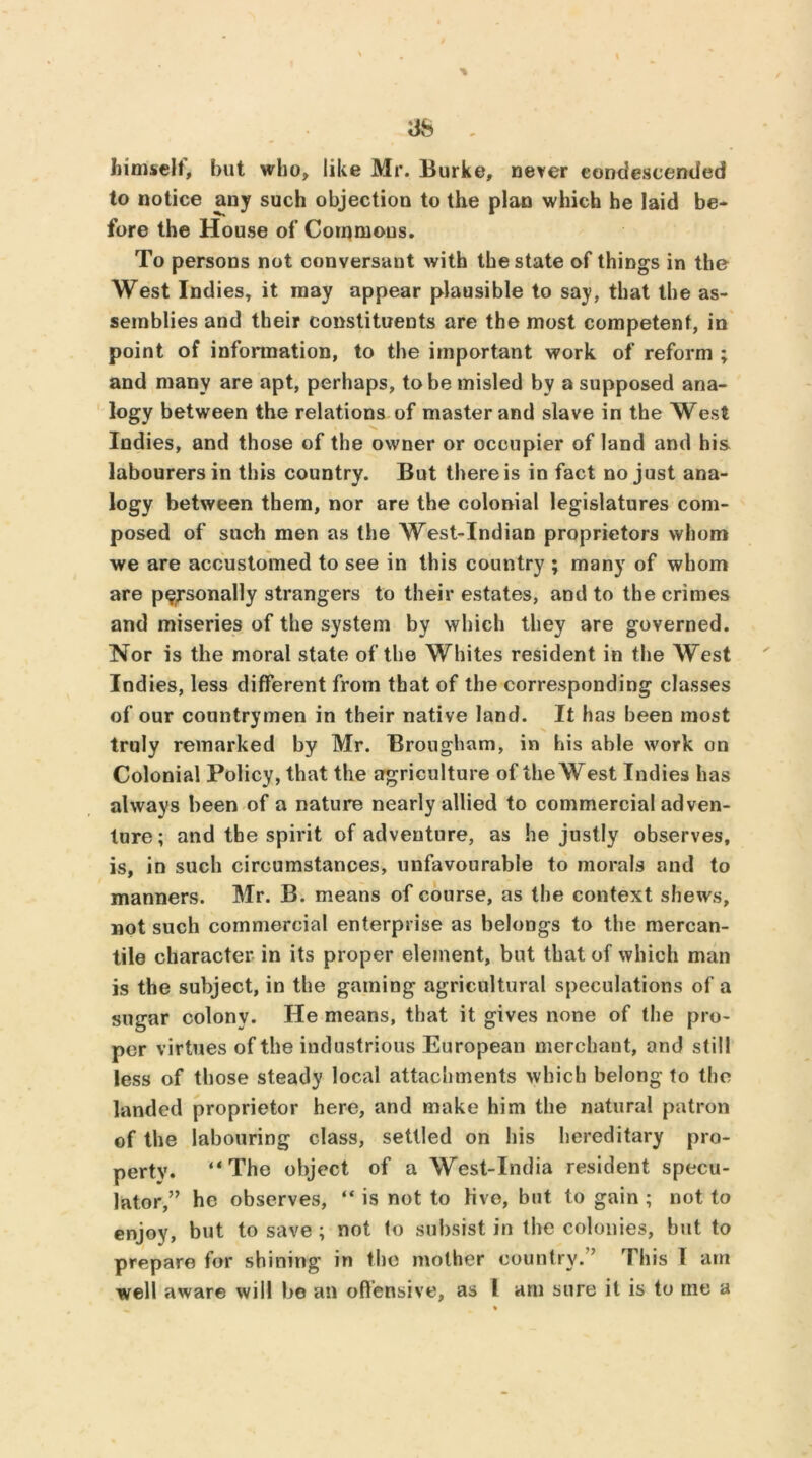 himself, but who, like Mr. Burke, never condescended to notice any such objection to the plan which he laid be- fore the House of Commons. To persons not conversant with the state of things in the West Indies, it may appear plausible to say, that the as- semblies and their constituents are the most competent, in point of information, to the important work of reform ; and many are apt, perhaps, to be misled by a supposed ana- logy between the relations of master and slave in the West Indies, and those of the owner or occupier of land and his labourers in this country. But there is in fact no just ana- logy between them, nor are the colonial legislatures com- posed of such men as the West-Indian proprietors whom we are accustomed to see in this country ; many of whom are personally strangers to their estates, and to the crimes and miseries of the system by which they are governed. Nor is the moral state of the Whites resident in the West Indies, less different from that of the corresponding classes of our countrymen in their native land. It has been most truly remarked by Mr. Brougham, in his able work on Colonial Policy, that the agriculture of the West Indies has always been of a nature nearly allied to commercial adven- ture; and the spirit of adventure, as he justly observes, is, in such circumstances, unfavourable to morals and to manners. Mr. B. means of course, as the context shews, not such commercial enterprise as belongs to the mercan- tile character in its proper element, but that of which man is the subject, in the gaming agricultural speculations of a sugar colonv. He means, that it gives none of the pro- per virtues of the industrious European merchant, and still less of those steady local attachments which belong to the landed proprietor here, and make him the natural patron of the labouring class, settled on his hereditary pro- perty. “The object of a West-India resident specu- lator,’’ he observes, “ is not to live, but to gain; not to enjoy, but to save ; not to subsist in the colonies, but to prepare for shining’ in the mother country. ’ This I am well aware will bo an offensive, as I am sure it is to tne a