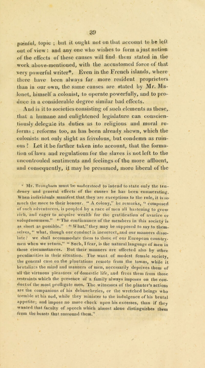 painful, topic ; but it ought not on that account to be left out of view : and any one who wishes to form a just notion of the effects of these causes will find them stated in the work above-mentioned, with the accustomed force of that very powerful writer*. Even in the French islands, where there have been always far more resident proprietors than in our own, the same causes are stated by Mr. Ma- lonet, himself a colonist, to operate powerfully, and to pro- duce in a considerable degree similar bad effects. And is it to societies consisting of such elements as these, that a humane and enlightened legislature can conscien- tiously delegate its duties as to religious and moral re- forms ; reforms too, as has been already shewn, which the colonists not only slight as frivolous, but condemn as ruin- ous ? Let it be farther taken into account, that the forma- tion of laws and regulations for the slaves is not left to the uncontrouled sentiments and feelings of the more affluent , and consequently, it may be presumed, more liberal of the * Mv. Brougham must be understood to intend to state only the ten- dency and general effects of the causes he lias been enumerating. When individuals manifest that they are exceptions to the rule, it is so much the more to their honour. “ A colony,” lie remarks, “ composed of such adventurers, is peopled by a race of men all hastening to grow rich, and eager to acquire wealth for the gratification of avarice or voluptuousness.” “The continuance of the members in this soeiety is as short as possible.” “ What,”they may be supposed to say to them- selves, “ what, though our conduct is incorrect, and our manners disso- lute? wre shall accommodate them to those of our European country- men when we return.” “ Such, I fear, is the natural language of men in those circumstances. But their manners are affected also by other peculiarities in their situation. The want of modest female society, the general case on the plantations remote from the towns, while it brutalizes the mind and manners of men, necessarily deprives them of all the virtuous pleasures of domestic life, and frees them from those restraints which the presence of a family always imposes on the con- duct of the most profligate men. The witnesses of the planter’s actions are the companions of his debaucheries, or the wretched beings who tremble at his nod, while they minister to the indulgence of his brutal appetite; and impose no more check upon his excesses, than if they wanted that faculty of speech which almost alone distinguishes them bom the beasts that surround them.”