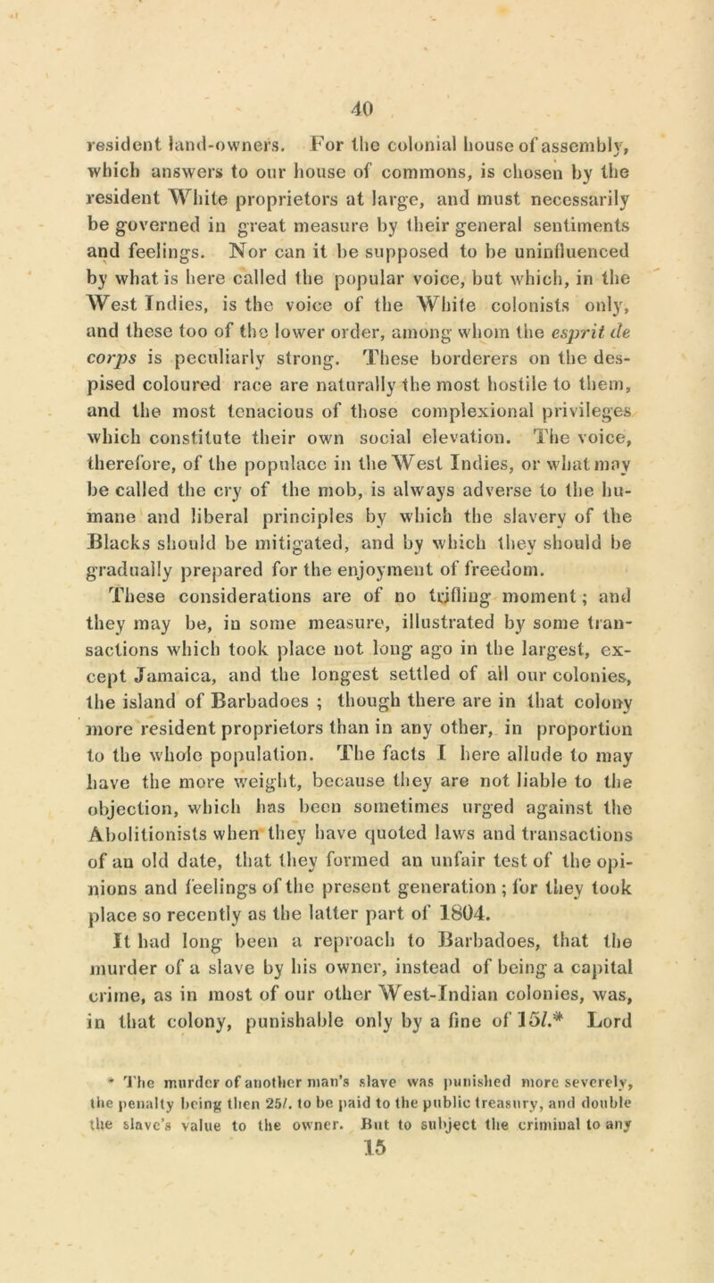 resident land-owners. For the colonial house ol’assembly, which answers to our house of commons, is chosen by the resident White proprietors at large, and must necessarily be governed in great measure by their general sentiments and feelings. Nor can it be supposed to be uninfluenced by what is here called the popular voice, but which, in the West Indies, is the voice of the White colonists only, and these too of the lower order, among whom the esprit de corj)s is peculiarly strong. These borderers on the des- pised coloured race are naturally the most hostile to them, and the most tenacious of those complexional privileges which constitute their own social elevation. The voice, therefore, of the populace in the West Indies, or what may be called the cry of the mob, is always adverse to the hu- mane and liberal principles by which the slavery of the Blacks should be mitigated, and by which they should be gradually prepared for the enjoyment of freedom. These considerations are of no trifling moment; and they may be, in some measure, illustrated by some tran- sactions which took place not long ago in the largest, ex- cept Jamaica, and the longest settled of all our colonies, the island of Barbadoes ; though there are in that colony more resident proprietors than in any other, in proportion to the whole population. The facts I here allude to may have the more weight, because they are not liable to the objection, which has been sometimes urged against the Abolitionists when they have quoted laws and transactions of an old date, that they formed an unfair test of the opi- nions and feelings of the present generation ; for they took place so recently as the latter part of 1804. It had long been a reproach to Barbadoes, that the murder of a slave by his owner, instead of being a capital crime, as in most of our other West-Indian colonies, was, in that colony, punishable only by a fine of 15/.* Lord * The murder of another man’s slave was punished more severely, the penalty being then 25/. to be paid to the public treasury, and double the slave’s value to the owner. But to subject the criminal to any 15