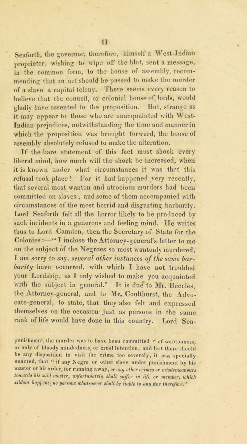 Seaforth, the governor, therefore, himself a \Vrest-indian proprietor, wishing to wipe off the blot, sent a message, in the common form, to the house of assembly, recom- mending that an act should be passed to make the murder of a slave a capital felony. There seems every reason to believe that the council, or colonial house of lords, would gladly have assented to the proposition. But, strange as it may appear to those who are unacquainted with West- Indian prejudices, notwithstanding the time and manner in which the proposition was brought forward, the house of assembly absolutely refused to make the alteration. If the bare statement of this fact must shock every liberal mind, how much will the shock be increased, when it is known under what circumstances it was that this refusal look place ! For it had happened very recently, that several most wanton and atrocious murders had been committed on slaves ; and some of them accompanied with circumstances of the most horrid and disgusting barbarity. Lord Seaforth felt all the horror likely to be produced by such incidents in a generous and feeling mind. He writes thus to Lord Camden, then the Secretary of State for the Colonies :—“ I inclose the Attorney-general’s letter to me on the subject of the Negroes so most wantonly murdered. I am sorry to say, several other instances of the same bar- barity have occurred, with which I have not troubled your Lordship, as I only wished to make you acquainted with the subject in general.” It is due* to Mr. Beccles, the Attorney-general, and to Mr. Coulthurst, the Advo- cate-general, to state, that they also felt and expressed themselves on the occasion just as persons in the same rank of life would have done in this country. Lord Sea- punishment, the murder was to have been committed of wantonness, or only of bloody mindedness, or cruel intention; and lest there should be any disposition to visit the crime too severely, it was specially enacted, that “ if auy Negro or other slave under punishment by his master or his order, for running away, or any other crimes or misdemeanours towards his said master, unfortunately shall suffer in life or member, which seldom happens, no persons whatsoever shall be liable to any fine therefore.”