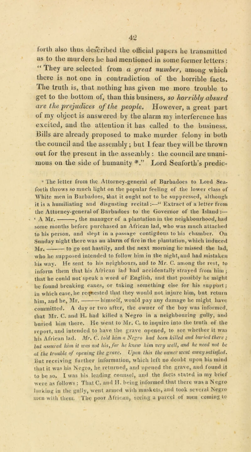 tortli also thus described the official papers he transmitted as to the murders he had mentioned in some former letters : “ rlhey are selected from a great number, among which there is not one in contradiction of the horrible facts. The truth is, that nothing has given me more trouble to get to the bottom ol, than this business, so horribly absurd are the prejudices of the people. However, a great part of my object is answered by the alarm my interference has excited, and the attention it has called to the business. Bills are already proposed to make murder felony in both the council and the assembly; but 1 fear they will be thrown out for the present in the assembly : the council are unani- mous on the side of humanity Lord Seaforth’s predic- * The letter from the Attorney-general of Barbailoes to Lord Sea- forth throws so much light on the popular feeling of the lower class of White men in Barbadoes, that it ought not to be suppressed, although it is a humiliating and disgusting recital “ Extract of a letter from the Attorney-general of Barbadoes to the Governor of the Island :— ‘ A Mr. , the manager of a plantation in the neighbourhood, had some months before purchased an African lad, who was much attached to his person, and slept in a passage contiguous to his chamber. On Sunday night there was an alarm of fire in the plantation, -which induced Mr. to go out hastily, and the next morning lie missed the lad, who lie supposed intended to follow him in the night,and had mistaken his way. He sent to his neighbours, and to Mr. C. among the rest, to inform them that his African lad had accidentally strayed from him ; that he could not speak a word of English, and that possibly he might he found breaking canes, or taking something else for liis support; in which case, he requested that they would not injure him, but return him, and he, Mr, himself, would pay any damage lie might have committed. A day or two after, the owner of the boy was informed, that Mr. C. and H. had killed a Negro in a neighbouring gully, and buried him there. He went to Mr. C. to inquire into the truth of the report, and intended to have the grave opened, to see whether it was his African lad. Mr. C. told him a Negro had been killed and buried there ; but assured him it was not his, for he knew him very well, and he need not be at the trouble of opening the grave. Upon this the owner went away satisfied. But receiving further information, which left no doubt upon his mind that it was his Negro, he returned, and opened the grave, and found it to be so. I was his leading counsel, and the facts stated in my brief were as follows : That C. and H. being informed that there was a Negro lurking in the gully, went armed with muskets, and look several Negro men with them. The poor African, seeing a parcel of men coining to