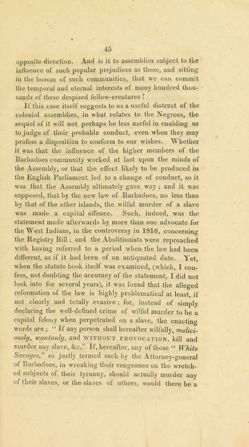 / 45 opposite direction. And is it to assemblies subject to the influence of such popular prejudices as these, and sitting in the bosom of such communities, that we can commit the temporal and eternal interests of many hundred thou- sands of these despised fellow-creatures ? If this case itself suggests to us a useful distrust of the colonial assemblies, in what relates to the Negroes, the sequel of it will not perhaps be less useful in enabling us to judge of their probable conduct, even when they may profess a disposition to conform to our wishes. Whether it was that the influence of the higher members of the Barbadoes community worked at last upon the minds of the Assembly, or that the effect likely to be produced in the English Parliament led to a change of conduct, so it was that the Assembly ultimately gave way ; and it was supposed, that by the new law of Barbadoes, no less than by that of the other islands, the wilful murder of a slave was made a capital offence. Such, indeed, was the statement made afterwards by more than one advocate for the West Indians, in the controversy in 1S16, concerning the llegistry Bill ; and the Abolitionists were reproached with having referred to a period when the law had been different, as if it had been of an antiquated date. Yet, when the statute book itself was examined, (which, I con- fess, not doubting the accuracy of the statement, I did not look into for several years), it was found that the alleged reformation of the law is highly problematical at least, if not clearly and totally evasive ; for, instead of simply declaring the well-defined crime of wilful murder to be a capital felony when perpetrated on a slave, the enacting- words are ; “ If any person shall hereafter wilfully, malici- ously, wantonly, and without provocation, kill and murder any slave, &c.” If, hereafter, any of those “ White Savages,” so justly termed such by the Attorney-general of Barbadoes, in wreaking their vengeance on the wretch- ed subjects of their tyranny, should actually murder any of their slaves, or the slaves of others, would there be a