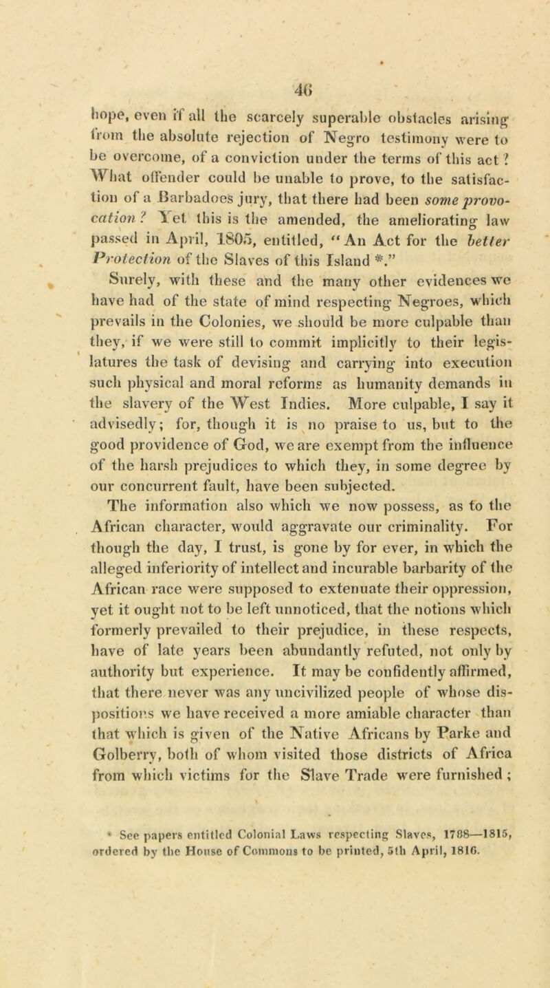 4(> hope, even i'l all the scarcely superable obstacles arising; Irom the absolute rejection of Negro testimony were to be overcome, of a conviction under the terms of this act ? What offender could be unable to prove, to the satisfac- tion of a Barbadoes jury, that there had been some provo- cation ? let this is the amended, the ameliorating- law passed in April, 1805, entitled, “An Act for the better Protection of the Slaves of this Island Surely, with these and the many other evidences we have had of the state of mind respecting Negroes, which prevails in the Colonies, we should be more culpable than they, if we were still to commit implicitly to their legis- latures the task of devising and carrying into execution such physical and moral reforms as humanity demands in the slavery of the West Indies. More culpable, I say it advisedly; for, though it is no praise to us, but to the good providence of God, we are exempt from the influence of the harsh prejudices to which they, in some degree by our concurrent fault, have been subjected. The information also which we now possess, as to the African character, would aggravate our criminality. For though the day, 1 trust, is gone by for ever, in which the alleged inferiority of intellect and incurable barbarity of the African race were supposed to extenuate their oppression, yet it ought not to be left unnoticed, that the notions which formerly prevailed to their prejudice, in these respects, have of late years been abundantly refuted, not only by authority but experience. It maybe confidently affirmed, that there never was any uncivilized people of whose dis- positions we have received a more amiable character than that which is given of the Native Africans by Parke and Golberry, both of whom visited those districts of Africa from which victims for the Slave Trade were furnished ; * See papers entitled Colonial Laws respecting Slaves, 17BS—1815, ordered by the House of Commons to be printed, 5th April, 1810.