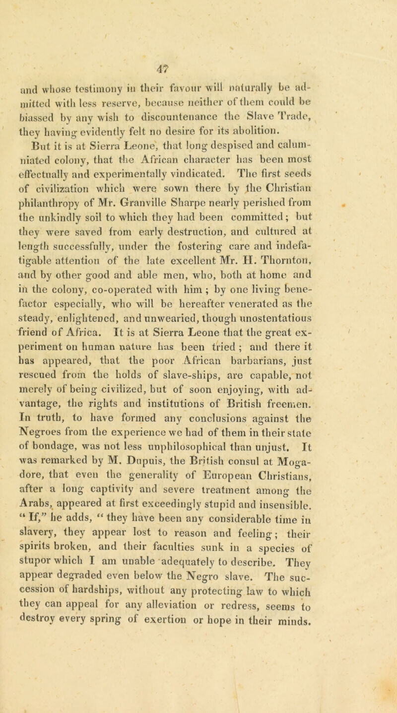 / 47 and whose testimony in their favour will naturally be ad- mitted with less reserve, because neither of them could be biassed by any wish to discountenance the Slave Trade, they having1 evidently felt no desire for its abolition. But it is at Sierra Leone, that long despised and calum- niated colony, that the African character has been most effectually and experimentally vindicated. The first seeds of civilization which were sown there by the Christian philanthropy of Mr. Granville Sharpe nearly perished from the unkindly soil to which they had been committed; but they were saved from early destruction, and cultured at length successfully, under the fostering care and indefa- tigable attention of the late excellent Mr. H. Thornton, and by other good and able men, who, both at home and in the colony, co-operated with him ; by one living bene- factor especially, who will be hereafter venerated as the steady, enlightened, and unwearied, though unostentatious friend of Africa. It is at Sierra Leone that the great ex- periment on human nature has been tried ; and there it has appeared, that the poor African barbarians, just rescued from the holds of slave-ships, are capable, not merely of being civilized, but of soon enjoying, with ad- vantage, the rights and institutions of British freemen. In truth, to have formed any conclusions against the Negroes from the experience we had of them in their stale of bondage, was not less unphilosophical than unjust. It was remarked by M. Dupuis, the British consul at Moga- dore, that even the generality of European Christians, after a long captivity and severe treatment among the Arabs, appeared at first exceedingly stupid and insensible. “ If,” he adds, “ they have been any considerable time in slavery, they appear lost to reason and feeling; their spirits broken, and their faculties sunk in a species of stupor which I am unable adequately to describe. They appear degraded even below the Negro slave. The suc- cession of hardships, without any protecting law to which they can appeal for any alleviation or redress, seems to destroy every spring of exertion or hope in their minds.