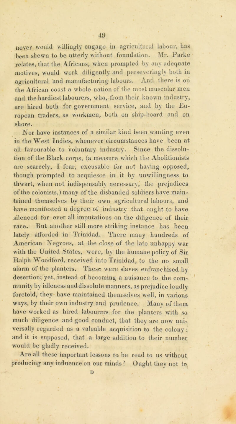 -ID never would willingly engage in agricultural labour, lias been shewn to be utterly without foundation. Mr. Parke relates, that the Africans, when prompted by any adequate motives, would work diligently and persevenngiy both in agricultural and manufacturing labours. And there is on the African coast a whole nation of the most muscular men and the hardiest labourers, who, from their known industry, are hired both for government service, and by the Eu- ropean traders, as workmen, both on ship-board and on shore. Nor have instances of a similar kind been wanting even in the West Indies, whenever circumstances have been at all favourable to voluntary industry. Since the dissolu- tion of the Black corps, (a measure which the Abolitionists are scarcely, I fear, excusable for not having opposed, though prompted to acquiesce in it by unwillingness to thwart, when not indispensably necessary, the prejudices of the colonists,) many of the disbanded soldiers have main- tained themselves by their own agricultural labours, and have manifested a degree of industry that ought to have silenced for ever all imputations on the diligence of their race. But another still more striking instance has been lately afforded in Trinidad. There many hundreds of American Negroes, at the close of the late unhappy war with the United States, were, by the humane policy of Sir Ralph Woodford, received into Trinidad, to the no small alarm of the planters. These were slaves enfranchised by desertion; yet, instead of becoming a nuisance to the com- munity by idleness and dissolute manners, as prejudice loudly foretold, they have maintained themselves well, in various ways, by their own industry and prudence. Many of them have worked as hired labourers for the planters with so much diligence and good conduct, that they are now uni- versally regarded as a valuable acquisition to the colony ; and it is supposed, that a large addition to their number would be gladly received. Are all these important lessons to be read to us without producing any influence on our minds ? Ought they not to D