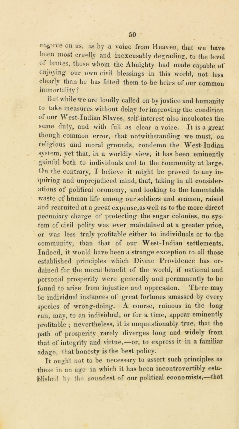 < ■1 < f on us, us by a voice from Heaven, tliat we have been most cruelly and inexcusably degrading, to the level of brutes, those whom the Almighty had made capable of enjoying our own civil blessings in this world, not less clearly than lie has fitted them to be heirs of our common immortality ? But while we are loudly called on by justice and humanity to take measures without delay for improving the condition of our West-lndian Slaves, self-interest also inculcates the same duty, and with full as clear a voice. It is a great though common error, that notwithstanding we must, on religious and moral grounds, condemn the West-lndian system, yet that, in a worldly view, it has been eminently gainful both to individuals and to the community at large. On the contrary, I believe it might be proved to any in- quiring and unprejudiced mind, that, taking in all consider- ations of political economy, and looking to the lamentable wraste of human life among our soldiers and seamen, raised and recruited at a great expense,as well as to the more direct pecuniary charge of protecting the sugar colonies, no sys- tem of civil polity was ever maintained at a greater price, or was less truly profitable either to individuals or to the community, than that of our West-lndian settlements. Indeed, it would have been a strange exception to all those established principles which Divine Providence has or- dained for the moral benefit of the world, if national and personal prosperity were generally and permanently to be found to arise from injustice and oppression. There may be individual instances of great fortunes amassed by every species of wrong-doing. A course, ruinous in the long run, may, to an individual, or for a time, appear eminently profitable ; nevertheless, it is unquestionably true, that the path of prosperity rarely diverges long and widely from that of integrity and virtue,—or, to express it in a familiar adage, that honesty is the best policy. It ought not to be necessary to assert such principles as these in an age in which it has been incontrovertibly esta- blished bv tbp soundest of our political economists,—that