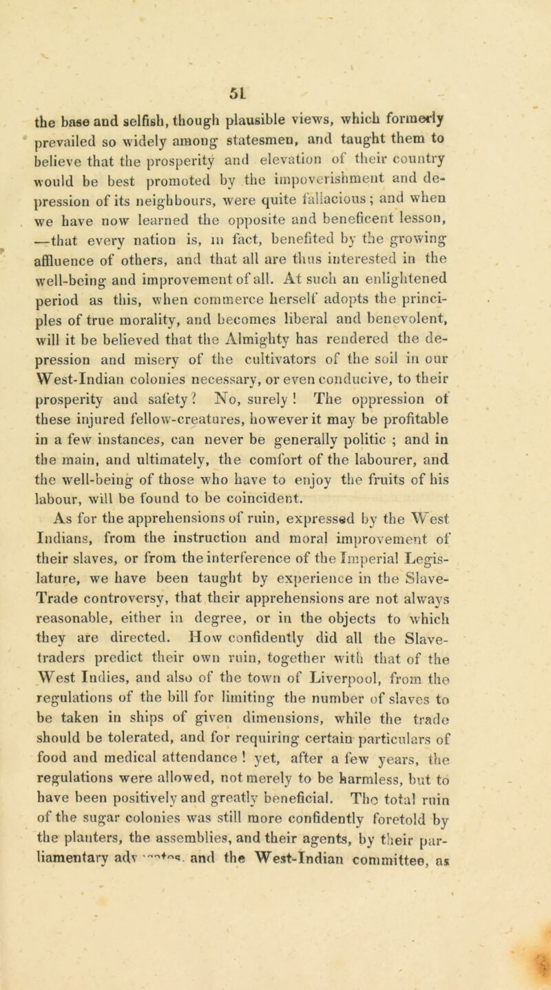 the base and selfish, though plausible views, which formerly prevailed so widely among statesmen, and taught them to believe that the prosperity and elevation ot their country would be best promoted by the impoverishment and de- pression of its neighbours, were quite fallacious; and when we have now learned the opposite and beneficent lesson, —that every nation is, in fact, benefited by the growing affluence of others, and that all are thus interested in the well-being and improvement of all. At such an enlightened period as this, when commerce herself adopts the princi- ples of true morality, and becomes liberal and benevolent, will it be believed that the Almighty has rendered the de- pression and misery of the cultivators of the soil in our West-Indian colonies necessary, or even conducive, to their prosperity and safety ? No, surely ! The oppression ot these injured fellow-creatures, however it may be profitable in a few instances, can never be generally politic ; and in the main, and ultimately, the comfort of the labourer, and the well-being of those who have to enjoy the fruits of his labour, will be found to be coincident. As for the apprehensions of ruin, expressed by the West Indians, from the instruction and moral improvement of their slaves, or from the interference of the Imperial Legis- lature, we have been taught by experience in the Slave- Trade controversy, that their apprehensions are not always reasonable, either in degree, or in the objects to which they are directed. How confidently did all the Slave- traders predict their own ruin, together with that of the West Indies, and also of the town of Liverpool, from the regulations of the bill for limiting the number of slaves to be taken in ships of given dimensions, while the trade should be tolerated, and for requiring certain particulars of food and medical attendance ! yet, after a few years, the regulations were allowed, not merely to be harmless, but to have been positively and greatly beneficial. The total ruin of the sugar colonies was still more confidently foretold by the planters, the assemblies, and their agents, by their par- liamentary adv and the West-Indian committee, as