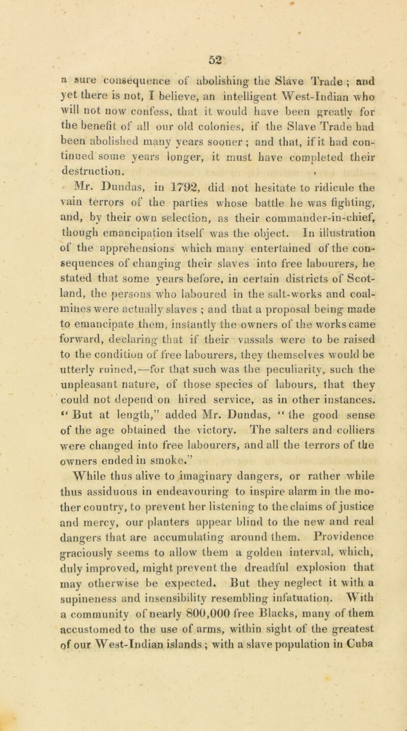 a sure consequence of abolishing the Slave Trade ; and yet there is not, I believe, an intelligent West-Indian who will not now confess, that it would have been greatlv for the benefit of all our old colonies, if the Slave Trade had been abolished many years sooner; and that, if it had con- tinued some years longer, it must have completed their destruction. Mr. Dundas, in 1792, did not hesitate to ridicule the vain terrors of the parties whose battle he was fighting, and, by their own selection, as their commander-in-chief, though emancipation itself was the object. In illustration of the apprehensions which many entertained of the con- sequences of changing their slaves into free labourers, be stated that some years before, in certain districts of Scot- land, the persons who laboured in the salt-works and coal- mines were actually slaves ; and that a proposal being made to emancipate them, instantly the owners of the works came forward, declaring that if their vassals were to be raised to the condition of free labourers, they themselves would be utterly ruined,—for that such was the peculiarity, such the unpleasant nature, of those species of labours, that they could not depend on hired service, as in other instances. “ But at length,” added Mr. Dundas, “ the good sense of the age obtained the victory. The salters and colliers were changed into free labourers, and all the terrors of the owners ended in smoke.” While thus alive to imaginary dangers, or rather while thus assiduous in endeavouring to inspire alarm in the mo- ther country, to prevent her listening to the claims of justice and mercy, our planters appear blind to the new and real dangers that are accumulating around them. Providence graciously seems to allow them a golden interval, which, duly improved, might prevent the dreadful explosion that may otherwise be expected. But they neglect it with a supineness and insensibility resembling infatuation. With a community of nearly 800,000 free Blacks, many of them accustomed to the use of arms, within sight of the greatest of our West-Indian islands ; with a slave population in Cuba