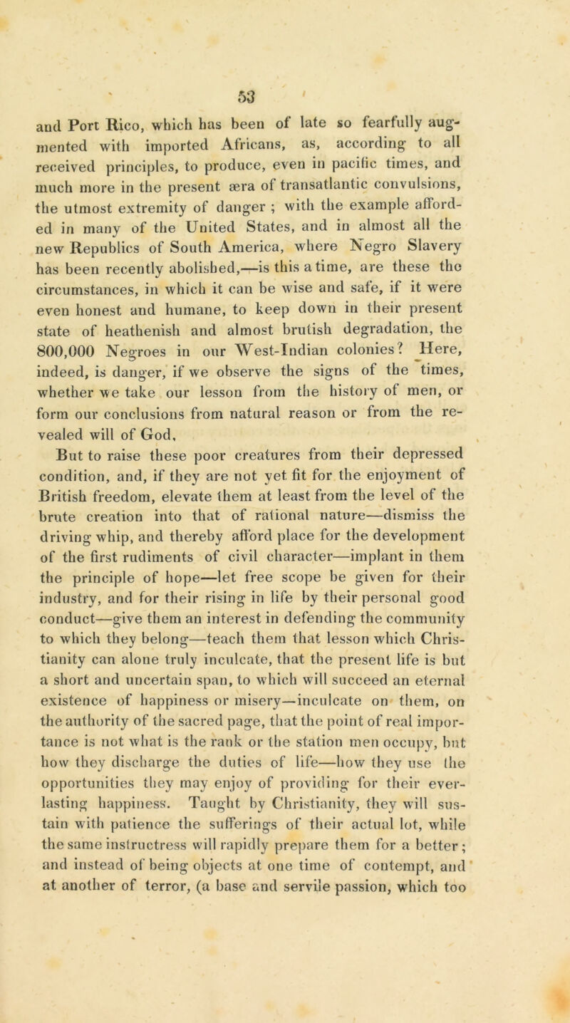 and Port Rico, which has been of late so fearfully aug- mented with imported Africans, as, according- to all received principles, to produce, even in pacific times, and much more in the present sera of transatlantic convulsions, the utmost extremity of danger ; with the example afford- ed in many of the United States, and in almost all the new Republics of South America, where Negro Slavery has been recently abolished,—is this a time, are these the circumstances, in which it can be wise and sate, if it were even honest and humane, to keep down in their present state of heathenish and almost brutish degradation, the 800,000 Negroes in our West-Indian colonies? Here, indeed, is danger, if we observe the signs of the times, whether we take our lesson from the history of men, or form our conclusions from natural reason or from the re- vealed will of God, But to raise these poor creatures from their depressed condition, and, if they are not yet fit for the enjoyment of British freedom, elevate them at least from the level of the brute creation into that of rational nature—dismiss the driving whip, and thereby afford place for the development of the first rudiments of civil character—implant in them the principle of hope—let free scope be given for their industry, and for their rising in life by their personal good conduct—give them an interest in defending the community to which they belong—teach them that lesson which Chris- tianity can alone truly inculcate, that the present life is but a short and uncertain span, to which will succeed an eternal existence of happiness or misery—inculcate on them, on the authority of the sacred page, that the point of real impor- tance is not what is the rank or the station men occupy, but how they discharge the duties of life—how they use (he opportunities they may enjoy of providing for their ever- lasting happiness. Taught by Christianity, they will sus- tain with patience the sufferings of their actual lot, while the same instructress will rapidly prepare them for a better; and instead of being objects at one time of contempt, and at another of terror, (a base and servile passion, which too