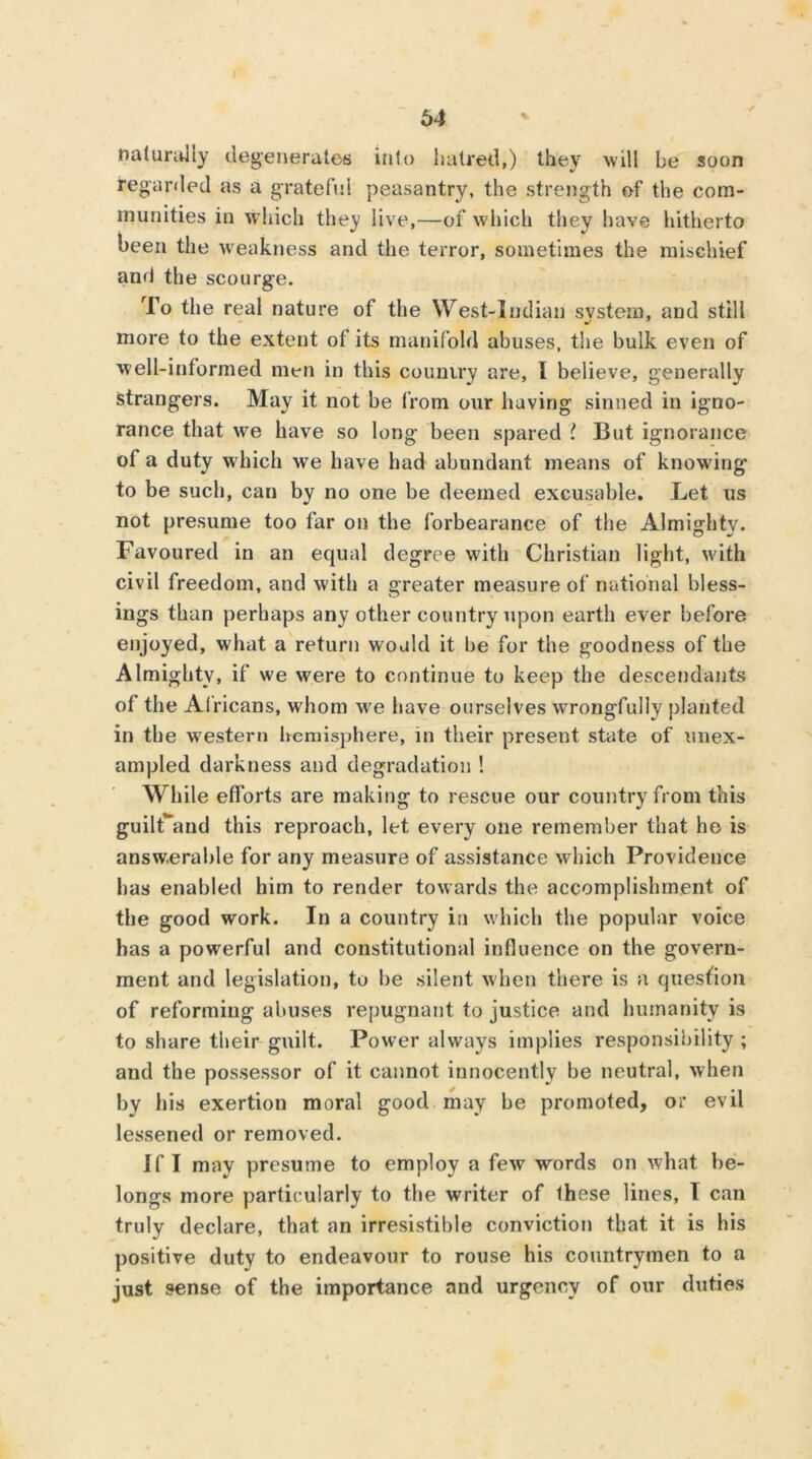 naturally degenerates into haired,) they will be soon regarded as a grateful peasantry, the strength of the com- munities in which they live,—of which they have hitherto been the weakness and the terror, sometimes the mischief and the scourge. To the real nature of the West-Indian svstem, and still more to the extent of its manifold abuses, the bulk even of well-informed men in this country are, I believe, generally strangers. May it not be from our having sinned in igno- rance that we have so long been spared ? But ignorance of a duty which we have had abundant means of knowing* to be such, can by no one be deemed excusable. Let us not presume too far on the forbearance of the Almighty. Favoured in an equal degree with Christian light, with civil freedom, and with a greater measure of national bless- ings than perhaps any other country upon earth ever before enjoyed, what a return would it he for the goodness of the Almighty, if we were to continue to keep the descendants of the Alricans, whom we have ourselves wrongfully planted in the western hemisphere, in their present state of unex- ampled darkness and degradation ! While efforts are making to rescue our country from this guilCand this reproach, let every one remember that he is answerable for any measure of assistance which Providence has enabled him to render towards the accomplishment of the good work. In a country in which the popular voice has a powerful and constitutional influence on the govern- ment and legislation, to be silent when there is a question of reforming abuses repugnant to justice and humanity is to share their guilt. Power always implies responsibility ; and the possessor of it cannot innocently be neutral, when by his exertion moral good may be promoted, or evil lessened or removed. Jf I may presume to employ a few words on what be- longs more particularly to the writer of fhese lines, I can truly declare, that an irresistible conviction that it is his positive duty to endeavour to rouse his countrymen to a just sense of the importance and urgency of our duties