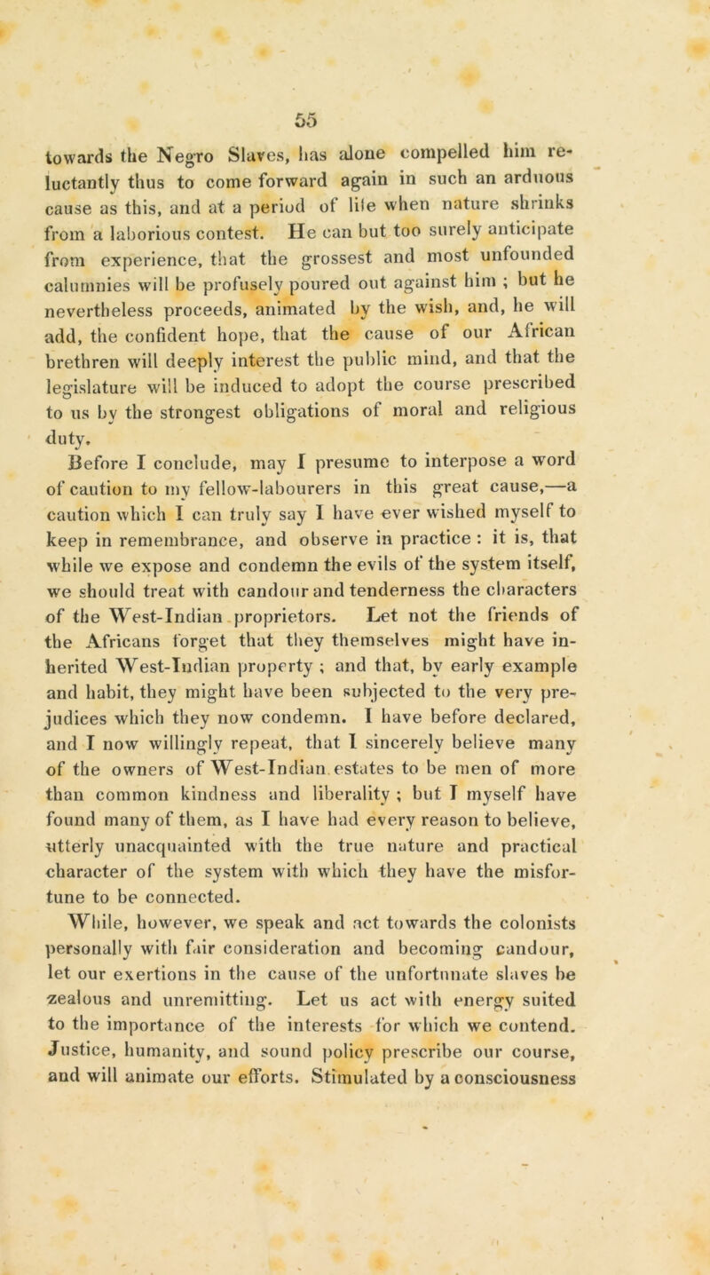 towards the Negro Slaves, lias alone compelled him re- luctantly thus to come forward again in such an arduous cause as this, and at a period of life when nature shrinks from a laborious contest. He can but too surely anticipate from experience, that the grossest and most unfounded calumnies will be profusely poured out against him ; but he nevertheless proceeds, animated by the wish, and, he will add, the confident hope, that the cause of our African brethren will deeply interest the public mind, and that the legislature will be induced to adopt the course prescribed to us bv the strongest obligations oi moral and religious duty. Before I conclude, may I presume to interpose a word of caution to iny fellow-labourers in this great cause,—a caution which I can truly say 1 have ever wished myself to keep in remembrance, and observe in practice : it is, that while we expose and condemn the evils of the system itself, we should treat with candour and tenderness the characters of the West-Indian proprietors. Let not the friends of the Africans forget that they themselves might have in- herited West-Indian property ; and that, by early example and habit, they might have been subjected to the very pre- judices which they now condemn. I have before declared, and I now willingly repeat, that I sincerely believe many of the owners of West-Indian estates to be men of more than common kindness and liberality ; but I myself have found many of them, as I have had every reason to believe, utterly unacquainted with the true nature and practical character of the system with which they have the misfor- tune to be connected. While, however, we speak and act towards the colonists personally with fair consideration and becoming candour, let our exertions in the cause of the unfortunate slaves be zealous and unremitting. Let us act with energy suited to the importance of the interests for which we contend. Justice, humanity, and sound policy prescribe our course, and will animate our efforts. Stimulated by a consciousness