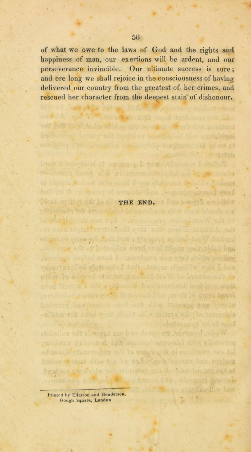 of what we owe to the laws of God and the rights and happiness of man, our exertions will be ardent, and our perseverance invincible. Our ultimate success is sure; and ere long we shall rejoice in the consciousness of having delivered our country from the greatest of* her crimes, and rescued her character from the deepest stain of dishonour. THE END. / t Printed by Ellerlon aud Henderson, Gough Square, London