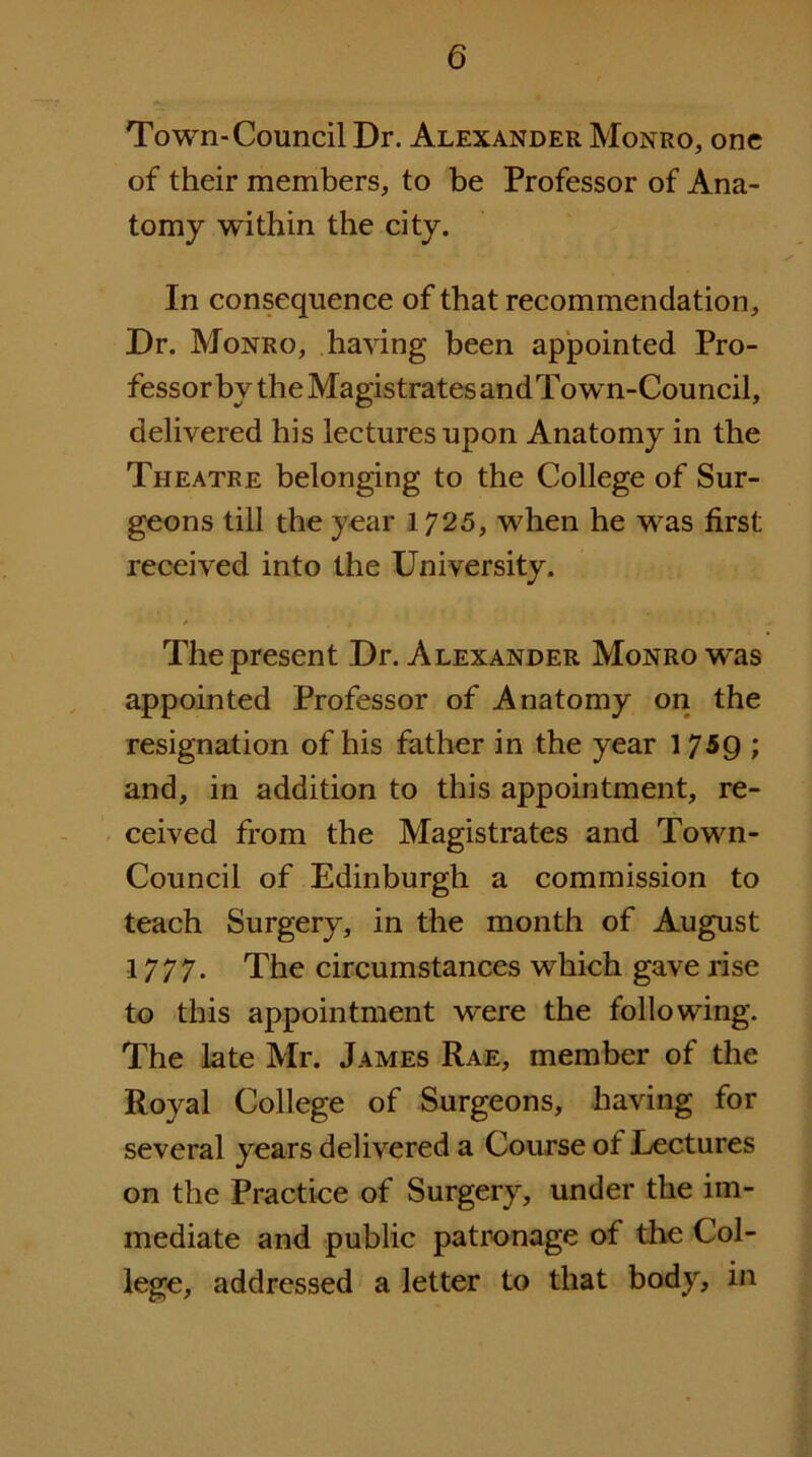 Town-Council Dr. Alexander Monro, one of their members, to be Professor of Ana- tomy within the city. In consequence of that recommendation. Dr. Monro, having been appointed Pro- fessor by the Magistrates and Town-Council, delivered his lectures upon Anatomy in the Theatre belonging to the College of Sur- geons till the year 1725, when he was first received into the University. The present Dr. Alexander Monro was appointed Professor of Anatomy on the resignation of his father in the year 17^9 ; and, in addition to this appointment, re- ceived from the Magistrates and Town- Council of Edinburgh a commission to teach Surgery, in the month of August 1777. The circumstances which gave rise to this appointment were the following. The late Mr. James Rae, member of the Royal College of Surgeons, having for several years delivered a Course of Lectures on the Practice of Surgery, under the im- mediate and public patronage of the Col- lege, addressed a letter to that body, in