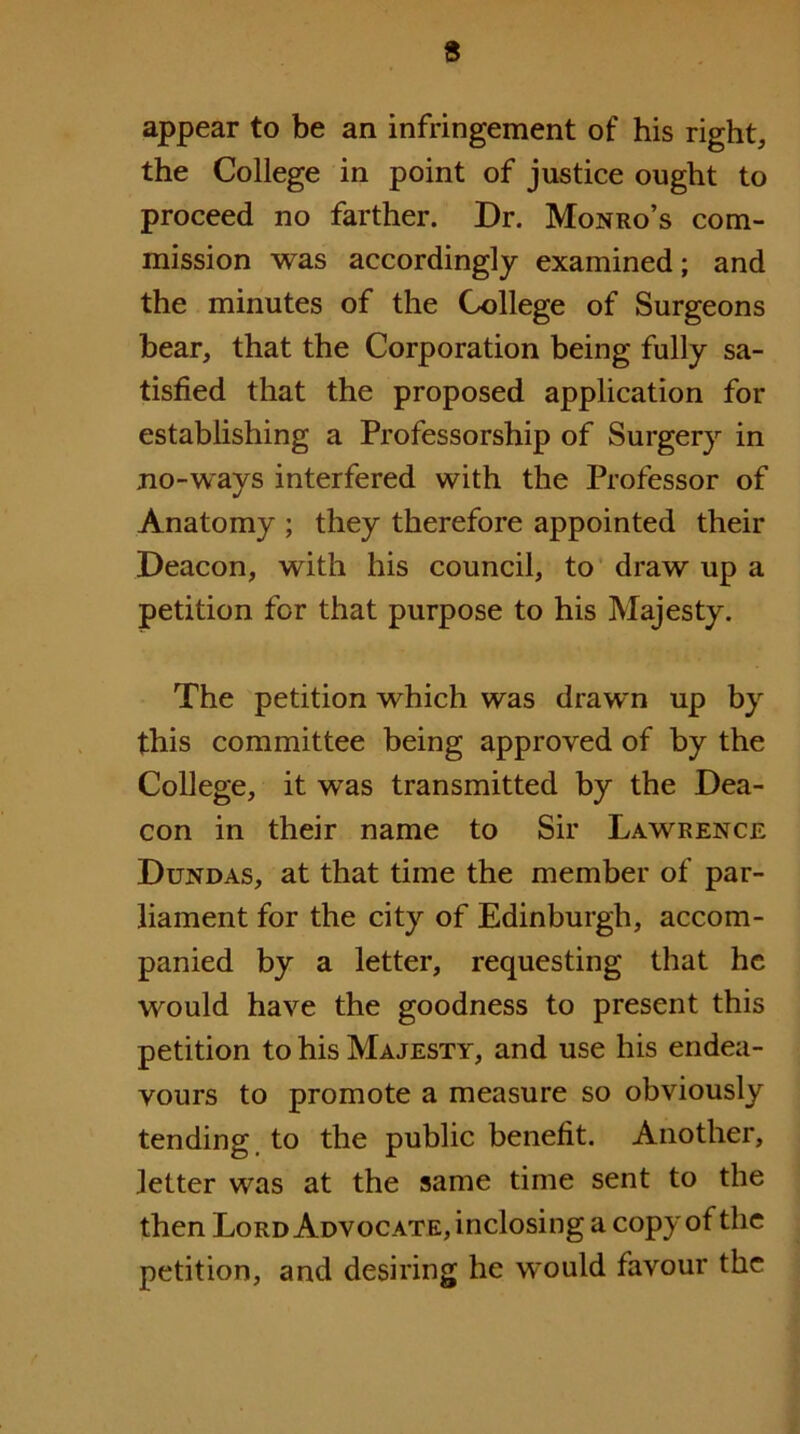 appear to be an infringement of his right, the College in point of justice ought to proceed no farther. Dr. Monro’s com- mission was accordingly examined; and the minutes of the College of Surgeons hear, that the Corporation being fully sa- tisfied that the proposed application for establishing a Professorship of Surgery in jio-ways interfered with the Professor of Anatomy ; they therefore appointed their Deacon, with his council, to draw up a petition for that purpose to his Majesty. The petition which was drawn up by this committee being approved of by the College, it was transmitted by the Dea- con in their name to Sir Lawrence Dundas, at that time the member of par- liament for the city of Edinburgh, accom- panied by a letter, requesting that he would have the goodness to present this petition to his Majesty, and use his endea- vours to promote a measure so obviously tending, to the public benefit. Another, letter was at the same time sent to the then Lord Advocate, inclosing a copy of the petition, and desiring he would favour the