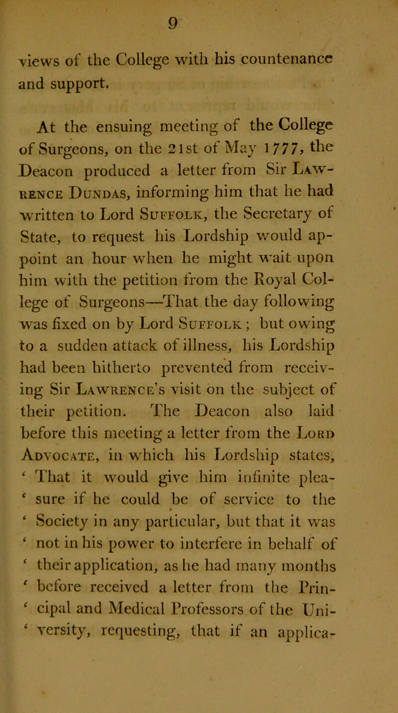 views of the College with his countenance and support. At the ensuing meeting of the College of Surgeons, on the 21st of May 1777> the Deacon produced a letter from Sir Law- rence Dltndas, informing him that he had written to Lord Suffolk, the Secretary of State, to request his Lordship would ap- point an hour when he might wait upon him with the petition from the Royal Col- lege of Surgeons—That the day following was fixed on by Lord Suffolk ; but owing to a sudden attack of illness, his Lordship had been hitherto prevented from receiv- ing Sir Lawrence’s visit bn the subject of their petition. The Deacon also laid before this meeting a letter from the Lord Advocate, in which his Lordship states, ‘ That it would give him infinite plea- ‘ sure if he could be of service to the ‘ Society in any particular, but that it was ‘ not in his power to interfere in behalf of ‘ their application, as he had many months ‘ before received a letter from the Prin- ^ cipal and Medical Professors of the Uni- ‘ versity, requesting, that if an applica-