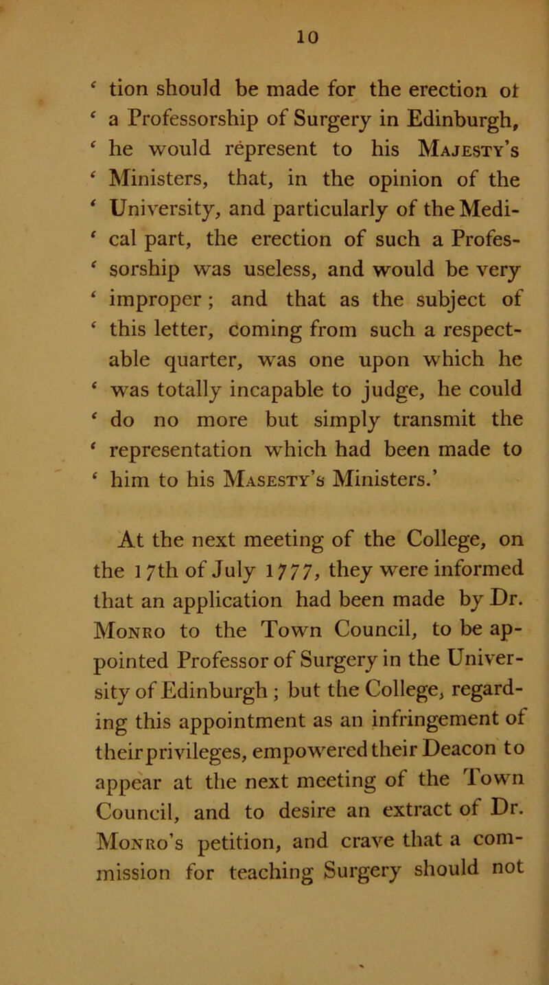 ^ tion should be made for the erection ot ‘ a Professorship of Surgery in Edinburgh, ' he would represent to his Majesty’s ‘ Ministers, that, in the opinion of the * University, and particularly of the Medi- ' cal part, the erection of such a Profes- ‘ sorship was useless, and would be very ‘ improper; and that as the subject of ‘ this letter, coming from such a respect- able quarter, was one upon which he ‘ was totally incapable to judge, he could ' do no more but simply transmit the * representation which had been made to ‘ him to his Masesty’s Ministers.’ At the next meeting of the College, on the 17th of July 1777, they were informed that an application had been made by Dr. Monro to the Town Council, to be ap- pointed Professor of Surgery in the Univer- sity of Edinburgh ; but the College, regard- ing this appointment as an infringement of theirprivileges, empowered their Deacon to appear at the next meeting of the Town Council, and to desire an extract of Dr. Monro’s petition, and crave that a com- mission for teaching Surgery should not