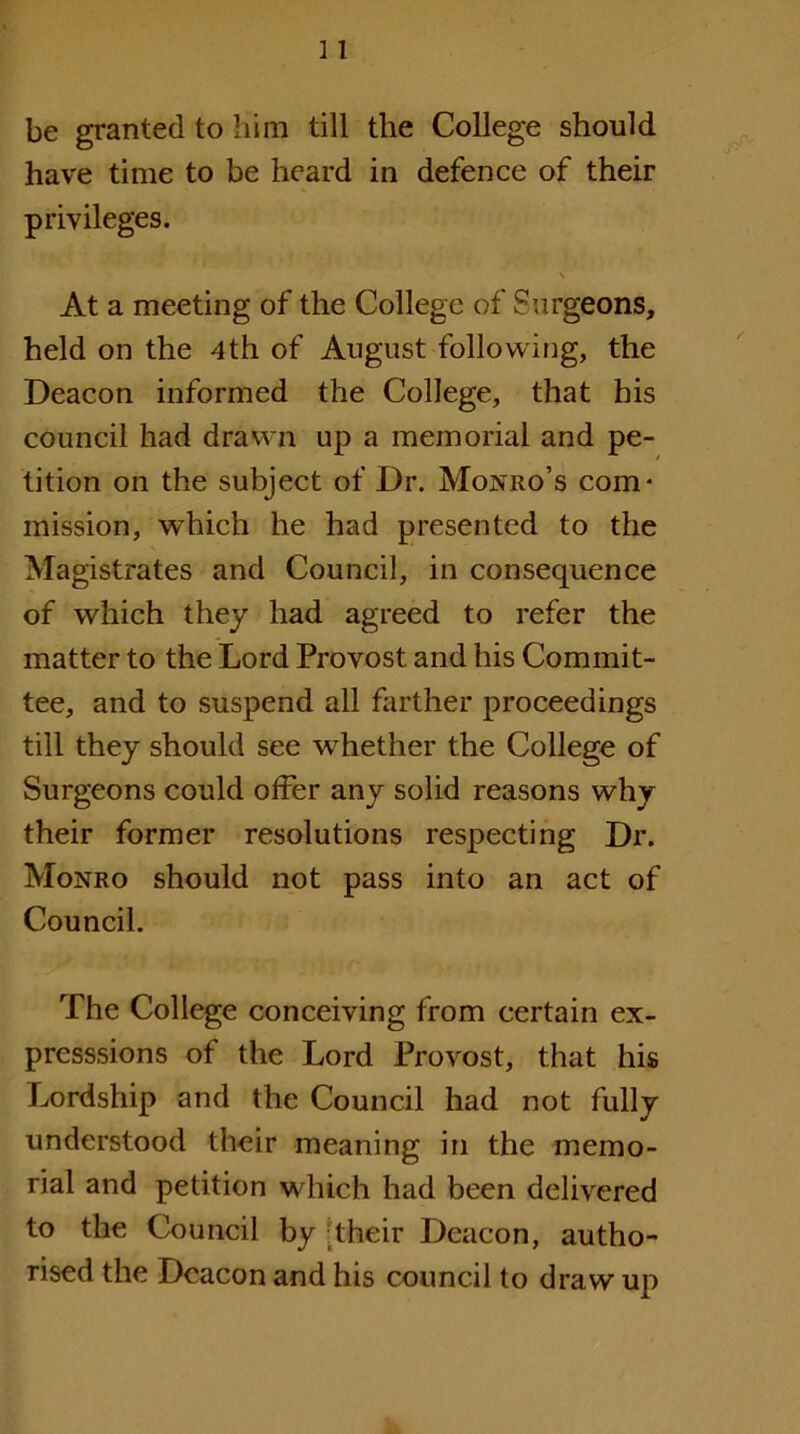 be granted to him till the College should have time to be heard in defence of their privileges. \ At a meeting of the College of Surgeons, held on the 4th of August followirig, the Deacon informed the College, that his council had drawn up a memorial and pe- tition on the subject of Dr. Monro’s com- mission, which he had presented to the Magistrates and Council, in consequence of which they had agreed to refer the matter to the Lord Provost and his Commit- tee, and to suspend all farther proceedings till they should see whether the College of Surgeons could offer any solid reasons why their former resolutions respecting Dr. Monro should not pass into an act of Council. The College conceiving from certain ex- presssions of the Lord Provost, that his Lordship and the Council had not fully understood their meaning in the memo- rial and petition which had been delivered to the Council by ;their Deacon, autho- rised the Deacon and his council to draw uj^