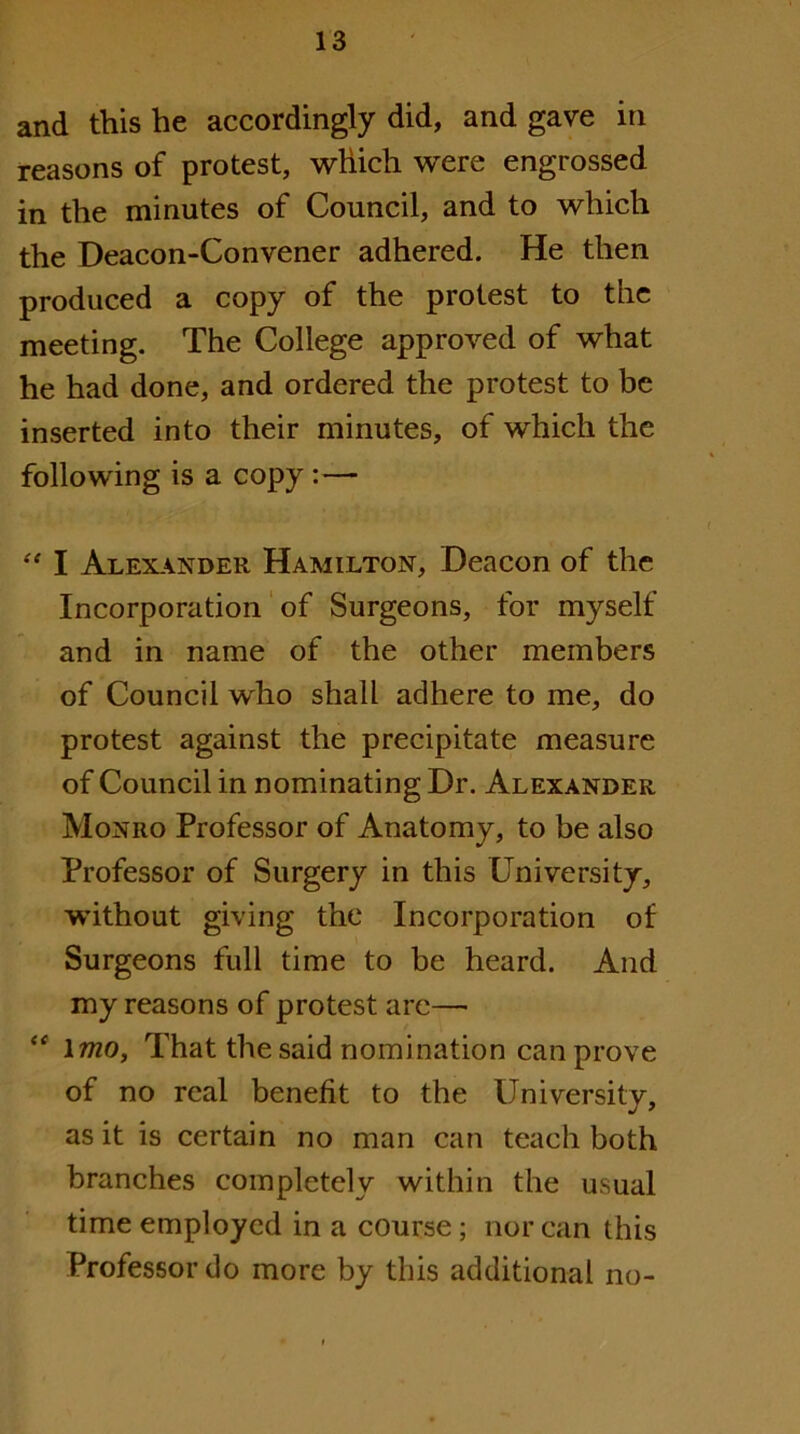 and this he accordingly did, and gave in reasons of protest, which were engrossed in the minutes of Council, and to which the Deacon-Convener adhered. He then produced a copy of the protest to the meeting. The College approved of what he had done, and ordered the protest to be inserted into their minutes, of which the following is a copy:— “ I Alexander Hamilton, Deacon of the Incorporation' of Surgeons, for myself and in name of the other members of Council who shall adhere to me, do protest against the precipitate measure of Council in nominating Dr. Alexander Monro Professor of Anatomy, to be also Professor of Surgery in this University, without giving the Incorporation of Surgeons full time to be heard. And my reasons of protest are— imo. That the said nomination can prove of no real benefit to the University, as it is certain no man can teach both branches completely within the usual time employed in a course; nor can this Professor do more by this additional no-