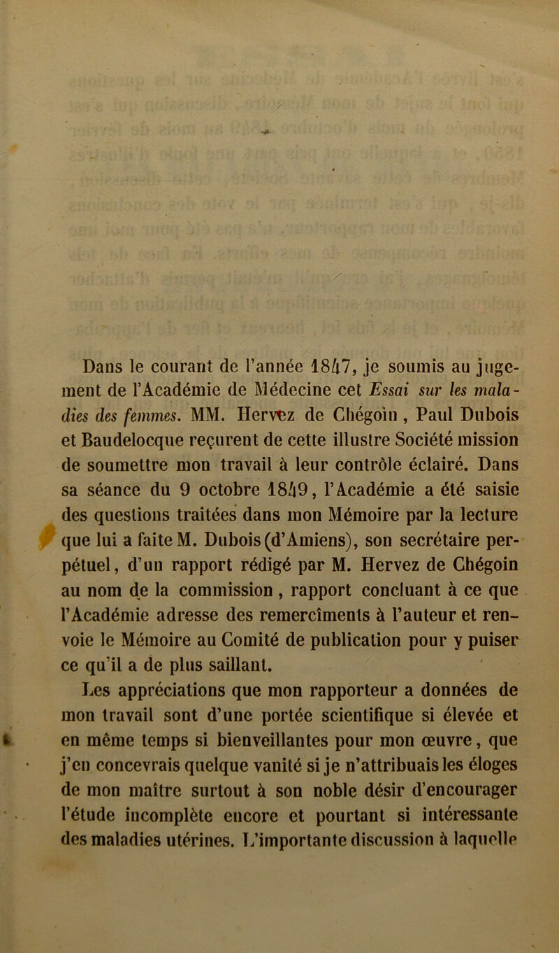 Dans le courant de l’année 1847, je soumis au juge- ment de l’Académie de Médecine cet Essai sur les mala- dies des femmes. MM. Hervez de Chégoin , Paul Dubois et Baudelocque reçurent de cette illustre Société mission de soumettre mon travail à leur contrôle éclairé. Dans sa séance du 9 octobre 1849, l’Académie a été saisie des questions traitées dans mon Mémoire par la lecture que lui a faite M. Dubois (d’Amiens), son secrétaire per- pétuel, d’un rapport rédigé par M. Hervez de Chégoin au nom de la commission , rapport concluant à ce que l’Académie adresse des remercîmenls à l’auteur et ren- voie le Mémoire au Comité de publication pour y puiser ce qu’il a de plus saillant. Les appréciations que mon rapporteur a données de mon travail sont d’une portée scientifique si élevée et en même temps si bienveillantes pour mon œuvre, que j’en concevrais quelque vanité si je n’attribuais les éloges de mon maître surtout à son noble désir d’encourager l’étude incomplète encore et pourtant si intéressante des maladies utérines. L’importante discussion à laquelle