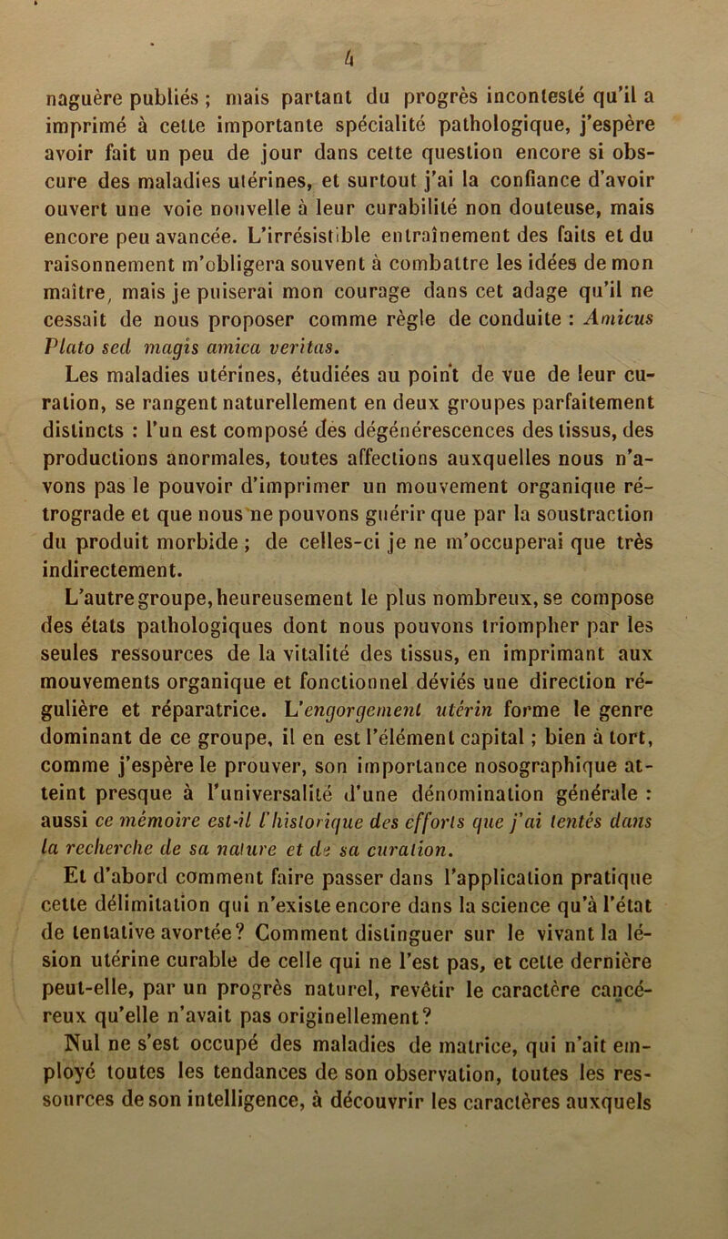 naguère publiés ; mais partant du progrès incontesté qu’il a imprimé à celte importante spécialité pathologique, j’espère avoir fait un peu de jour dans cette question encore si obs- cure des maladies utérines, et surtout j’ai la confiance d’avoir ouvert une voie nouvelle à leur curabilité non douteuse, mais encore peu avancée. L’irrésistible entraînement des faits et du raisonnement m’obligera souvent à combattre les idées de mon maître, mais je puiserai mon courage dans cet adage qu’il ne cessait de nous proposer comme règle de conduite : Amicus P lato secl magîs arnica veritas. Les maladies utérines, étudiées au point de vue de leur cu- ration, se rangent naturellement en deux groupes parfaitement distincts : l’un est composé des dégénérescences des tissus, des productions anormales, toutes affections auxquelles nous n’a- vons pas le pouvoir d’imprimer un mouvement organique ré- trograde et que nous ne pouvons guérir que par la soustraction du produit morbide ; de celles-ci je ne m’occuperai que très indirectement. L’autre groupe, heureusement le plus nombreux, se compose des états pathologiques dont nous pouvons triompher par les seules ressources de la vitalité des tissus, en imprimant aux mouvements organique et fonctionnel déviés une direction ré- gulière et réparatrice. L ’ engorge nient utérin forme le genre dominant de ce groupe, il en est l’élément capital ; bien à tort, comme j’espère le prouver, son importance nosographique at- teint presque à l’universalité d’une dénomination générale : aussi ce mémoire est-il ihistorique des efforts que j’ai tentés clans la recherche de sa nature et cle sa curation. Et d’abord comment faire passer dans l’application pratique cette délimitation qui n’existe encore dans la science qu’à l’état de tentative avortée? Comment distinguer sur le vivant la lé- sion utérine curable de celle qui ne l’est pas, et cette dernière peut-elle, par un progrès naturel, revêtir le caractère cancé- reux qu’elle n’avait pas originellement? Nul ne s’est occupé des maladies de matrice, qui n’ait em- ployé toutes les tendances de son observation, toutes les res- sources de son intelligence, à découvrir les caractères auxquels