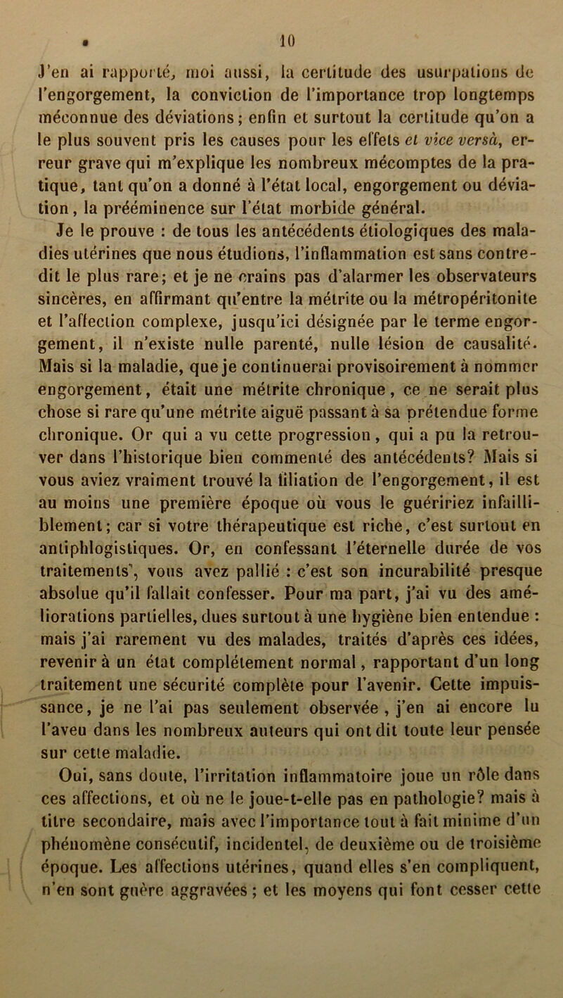 J’en ai rapporté, moi aussi, la certitude des usurpations de l’engorgement, la conviction de l’importance trop longtemps méconnue des déviations; enfin et surtout la certitude qu’on a le plus souvent pris les causes pour les effets et vice versa, er- reur grave qui m’explique les nombreux mécomptes de la pra- tique, tant qu’on a donné à l’état local, engorgement ou dévia- tion, la prééminence sur l’état morbide général. Je le prouve : de tous les antécédents étiologiques des mala- dies utérines que nous étudions, l’inflammation est sans contre- dit le plus rare; et je ne crains pas d’alarmer les observateurs sincères, en affirmant qu’entre la métrite ou la métropéritonite et l’afleciion complexe, jusqu’ici désignée par le terme engor- gement, il n’existe nulle parenté, nulle lésion de causalité. Mais si la maladie, que je continuerai provisoirement à nommer engorgement, était une métrite chronique, ce ne serait plus chose si rare qu’une métrite aiguë passant à sa prétendue forme chronique. Or qui a vu cette progression, qui a pu la retrou- ver dans l’historique bien commenté des antécédents? Mais si vous aviez vraiment trouvé la filiation de l’engorgement, il est au moins une première époque où vous le guéririez infailli- blement; car si votre thérapeutique est riche, c’est surtout en antiphlogistiques. Or, en confessant l’éternelle durée de vos traitements’, vous avez pallié : c’est son incurabilité presque absolue qu’il fallait confesser. Pour ma part, j’ai vu des amé- liorations partielles, dues surtout à une hygiène bien entendue : mais j’ai rarement vu des malades, traités d’après ces idées, revenir à un état complètement normal, rapportant d’un long traitement une sécurité complète pour l’avenir. Cette impuis- sance , je ne l’ai pas seulement observée , j’en ai encore lu l’aveu dans les nombreux auteurs qui ont dit toute leur pensée sur cette maladie. Oui, sans doute, l’irritation inflammatoire joue un rôle dans ces affections, et où ne le joue-t-elle pas en pathologie? mais à titre secondaire, mais avec l’importance tout à fait minime d’un phénomène consécutif, incidentel, de deuxième ou de troisième époque. Les affections utérines, quand elles s’en compliquent, n’en sont guère aggravées ; et les moyens qui font cesser cette