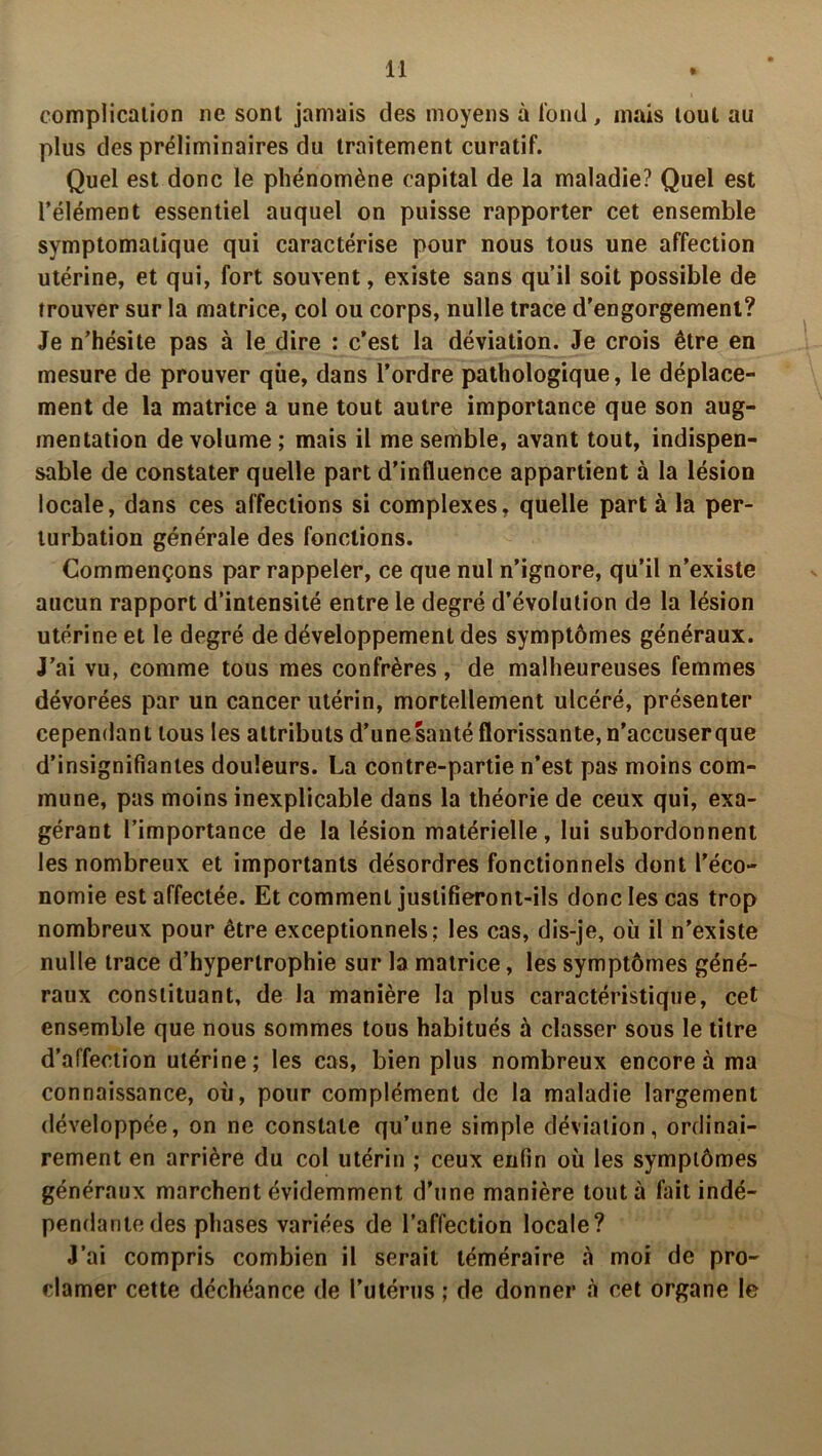 complication ne sont jamais des moyens à tond , mais tout au plus des préliminaires du traitement curatif. Quel est donc le phénomène capital de la maladie? Quel est l’élément essentiel auquel on puisse rapporter cet ensemble symptomatique qui caractérise pour nous tous une affection utérine, et qui, fort souvent, existe sans qu’il soit possible de trouver sur la matrice, col ou corps, nulle trace d’engorgement? Je n’hésite pas à le dire : c’est la déviation. Je crois être en mesure de prouver que, dans l’ordre pathologique, le déplace- ment de la matrice a une tout autre importance que son aug- mentation de volume ; mais il me semble, avant tout, indispen- sable de constater quelle part d’influence appartient à la lésion locale, dans ces affections si complexes, quelle part à la per- turbation générale des fonctions. Commençons par rappeler, ce que nul n’ignore, qu’il n’existe aucun rapport d’intensité entre le degré d’évolution de la lésion utérine et le degré de développement des symptômes généraux. J’ai vu, comme tous mes confrères, de malheureuses femmes dévorées par un cancer utérin, mortellement ulcéré, présenter cependant tous les attributs d’unesanté florissante, n’accuserque d’insignifiantes douleurs. La contre-partie n’est pas moins com- mune, pas moins inexplicable dans la théorie de ceux qui, exa- gérant l’importance de la lésion matérielle, lui subordonnent les nombreux et importants désordres fonctionnels dont l'éco- nomie est affectée. Et comment justifieront-ils donc les cas trop nombreux pour être exceptionnels: les cas, dis-je, où il n’existe nulle trace d’hypertrophie sur la matrice, les symptômes géné- raux constituant, de la manière la plus caractéristique, cet ensemble que nous sommes tous habitués à classer sous le titre d’affection utérine; les cas, bien plus nombreux encore à ma connaissance, où, pour complément de la maladie largement développée, on ne constate qu’une simple déviation, ordinai- rement en arrière du col utérin ; ceux enfin où les symptômes généraux marchent évidemment d’une manière tout à fait indé- pendante des phases variées de l’affection locale? J’ai compris combien il serait téméraire à moi de pro- clamer cette déchéance de l’utérus ; de donner à cet organe le