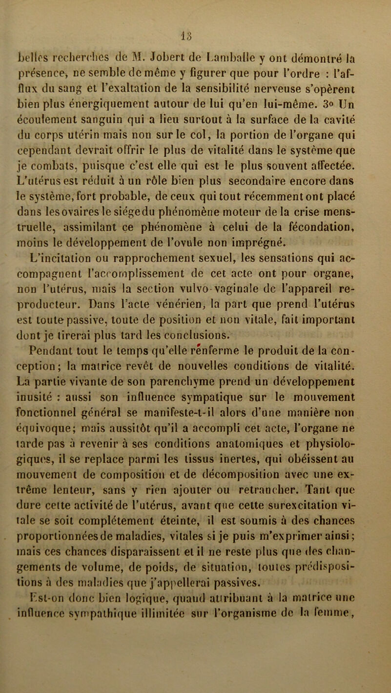 belles recherches de M. Jobert de Lamballe y ont démontré la présence, ne semble de même y figurer que pour l’ordre : l’af- flux du sang et l’exaltation de la sensibilité nerveuse s’opèrent bien plus énergiquement autour de lui qu’en lui-même. 3« Un écoulement sanguin qui a lieu surtout à la surface de la cavité du corps utérin mais non sur le col, la portion de l’organe qui cependant devrait offrir le plus de vitalité dans le système que je combats, puisque c’est elle qui est le plus souvent affectée. L’utérus est réduit à un rôle bien plus secondaire encore dans le système, fort probable, de ceux qui tout récemment ont placé dans lesovaireslesiégedu phénomène moteur delà crise mens- truelle, assimilant ce phénomène à celui de la fécondation, moins le développement de l’ovule non imprégné. L’incitation ou rapprochement sexuel, les sensations qui ac- compagnent l’accomplissement de cet acte ont pour organe, non l’utérus, mais la section vulvo vaginale de l’appareil re- producteur. Dans l’acte vénérien, la part que prend l’utérus est toute passive, toute de position et non vitale, fait important dont je tirerai plus lard les conclusions. Pendant tout le temps qu’elle renferme le produit de la con- ception; la matrice revêt de nouvelles conditions de vitalité. La partie vivante de son parenchyme prend un développement inusité : aussi son influence sympatique sur le mouvement fonctionnel général se manifeste-t-il alors d’une manière non équivoque; mais aussitôt qu’il a accompli cet acte, l’organe ne larde pas à revenir à ses conditions anatomiques et physiolo- giques, il se replace parmi les tissus inertes, qui obéissent au mouvement de composition et de décomposition avec une ex- trême lenteur, sans y rien ajouter ou retrancher. Tant que dure cette activité de l’utérus, avant que cette surexcitation vi- tale se soit complètement éteinte, il est soumis à des chances proportionnées de maladies, vitales si je puis m’exprimer ainsi ; mais ces chances disparaissent et il ne reste plus que des chan- gements de volume, de poids, de situation, toutes prédisposi- tions à des maladies que j'appellerai passives. Lsl-on donc bien logique, quand attribuant à la matrice une influence sympathique illimitée sur l’organisme de la femme,