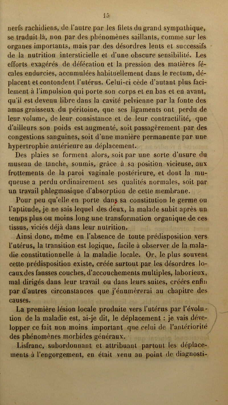 nerfs rachidiens, de l’autre par les filets du grand sympathique, se traduit là, non par des phénomènes saillants, comme sur les organes importants, mais par des désordres lents et successifs de la nutrition intersticielle et d’une obscure sensibilité. Les efforts exagérés de défécation et la pression des matières fé- cales endurcies, accumulées habituellement dans le rectum, dé- placent etcontondent l’utérus. Celui-ci cède d’autant plus faci- lement à l’impulsion qui porte son corps et en bas et en avant, qu'il est devenu libre dans la cavité pelvienne par la fonte des amas graisseux du péritoine, que scs ligaments ont perdu de leur volume, de leur consistance et de leur contractilité, que d’ailleurs son poids est augmenté, soit passagèrement par des congestions sanguines, soit d’une manière permanente par une hypertrophie antérieure au déplacement. Des plaies se forment alors, soit par une sorte d’usure du museau de tanche, soumis, grâce à sa position vicieuse, aux frottements de la paroi vaginale postérieure, et dont la mu- queuse a perdu ordinairement ses qualités normales, soit par un travail phlegmasique d’absorption de cette membrane. Pour peu qu'elle en porte dang sa constitution le germe ou l’aptitude, je ne sais lequel des deux, la malade subit après un temps plus ou moins long une transformation organique de ces tissus, viciés déjà dans leur nutrition. Ainsi donc, même en l’absence de toute prédisposition vers l’utérus, la transition est logique, facile à observer de la mala- die constitutionnelle à la maladie locale. Or, le plus souvent cette prédisposition existe, créée surtout par les désordres lo- cauxdes fausses couches, d’accouchements multiples, laborieux, mal dirigés dans leur travail ou dans leurs suites, créées enfin par d’autres circonstances que j’énumèrerai au chapitre des causes. La première lésion locale produite vers l’utérus par l'évolu- tion de la maladie est, ai-je dit, le déplacement : je vais déve- lopper ce fait non moins important que celui de l'antériorité des phénomènes morbides généraux. Lisfranc, subordonnant et attribuant partout les déplace- ments à l’engorgement, en était venu au point île diagnosli-