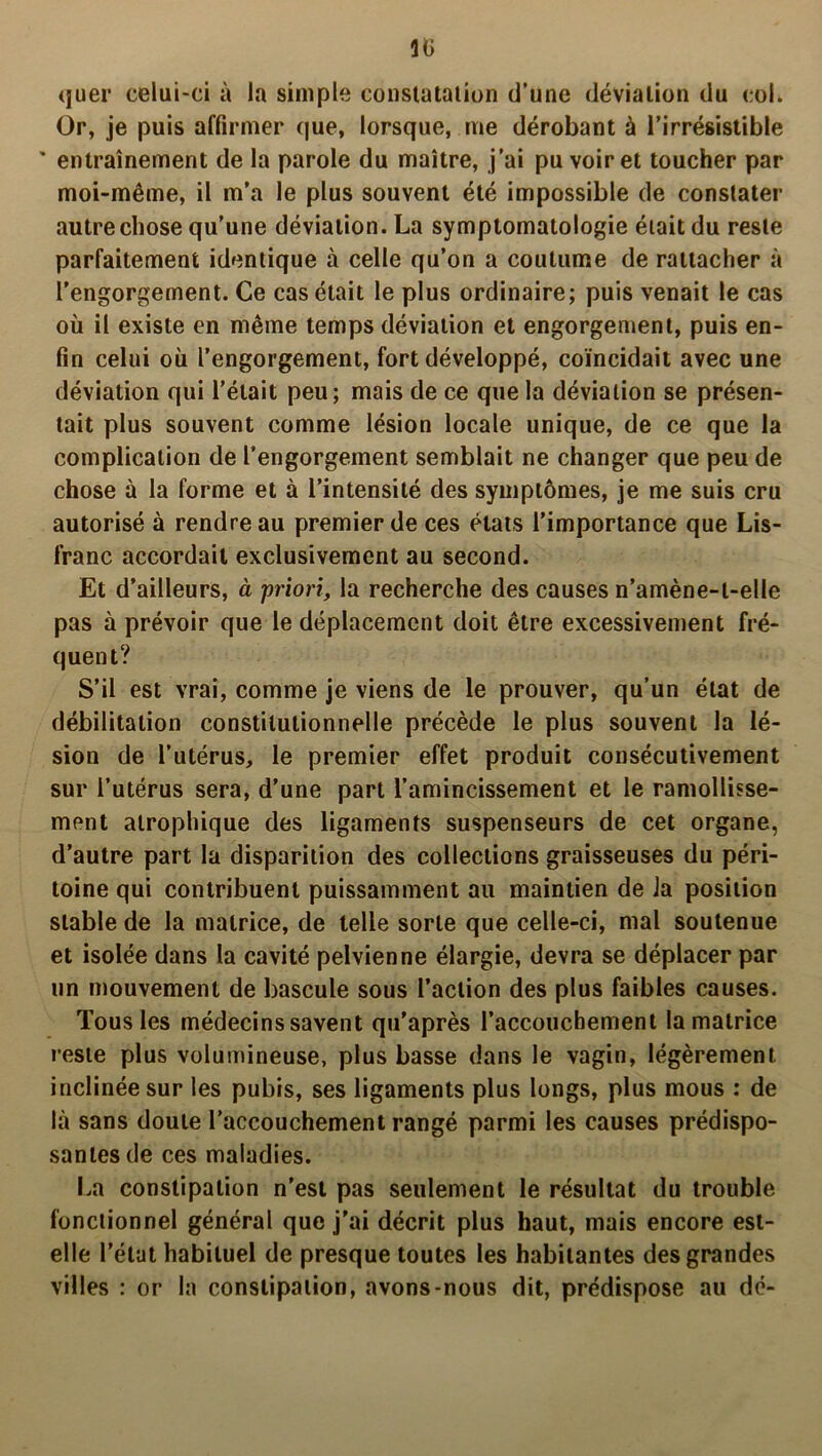 quer celui-ci à la simple constatation d’une déviation du col. Or, je puis affirmer que, lorsque, me dérobant à l’irrésistible ' entraînement de la parole du maître, j’ai pu voir et toucher par moi-même, il m’a le plus souvent été impossible de constater autre chose qu’une déviation. La symptomatologie était du reste parfaitement identique à celle qu’on a coutume de rattacher à l’engorgement. Ce cas était le plus ordinaire; puis venait le cas où il existe en même temps déviation et engorgement, puis en- fin celui où l’engorgement, fort développé, coïncidait avec une déviation qui l’était peu; mais de ce que la déviation se présen- tait plus souvent comme lésion locale unique, de ce que la complication de l’engorgement semblait ne changer que peu de chose à la forme et à l’intensité des symptômes, je me suis cru autorisé à rendre au premier de ces états l’importance que Lis- franc accordait exclusivement au second. Et d’ailleurs, à priori, la recherche des causes n’amène-t-elle pas à prévoir que le déplacement doit être excessivement fré- quent? S’il est vrai, comme je viens de le prouver, qu’un état de débilitation constitutionnelle précède le plus souvent la lé- sion de l’utérus, le premier effet produit consécutivement sur l’utérus sera, d’une part l’amincissement et le ramollisse- ment atrophique des ligaments suspenseurs de cet organe, d’autre part la disparition des collections graisseuses du péri- toine qui contribuent puissamment au maintien de Ja position stable de la matrice, de telle sorte que celle-ci, mal soutenue et isolée dans la cavité pelvienne élargie, devra se déplacer par un mouvement de bascule sous l’action des plus faibles causes. Tous les médecins savent qu’après l’accouchement la matrice reste plus volumineuse, plus basse dans le vagin, légèrement inclinée sur les pubis, ses ligaments plus longs, plus mous : de là sans doute l’accouchement rangé parmi les causes prédispo- santes de ces maladies. La constipation n’est pas seulement le résultat du trouble fonctionnel général que j'ai décrit plus haut, mais encore est- elle l’état habituel de presque toutes les habitantes des grandes villes : or la constipation, avons-nous dit, prédispose au dé-