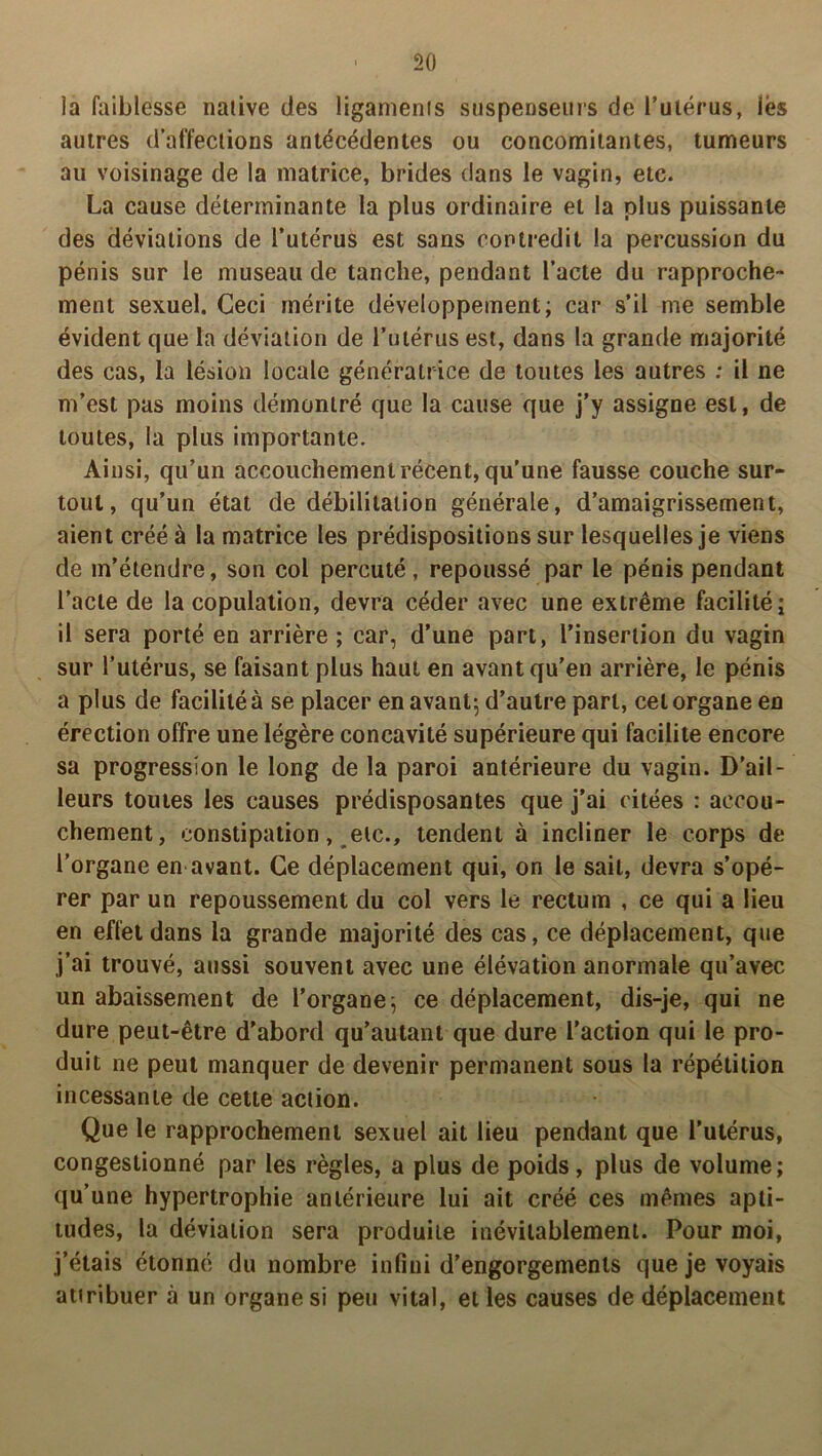 la faiblesse native des ligaments suspenseurs de l’utérus, lés autres d’affections antécédentes ou concomitantes, tumeurs au voisinage de la matrice, brides dans le vagin, etc. La cause déterminante la plus ordinaire et la plus puissante des déviations de l’utérus est sans contredit la percussion du pénis sur le museau de tanche, pendant l’acte du rapproche- ment sexuel. Ceci mérite développement; car s’il me semble évident que la déviation de l’utérus est, dans la grande majorité des cas, la lésion locale génératrice de toutes les autres ; il ne m’est pas moins démontré que la cause que j’y assigne est, de toutes, la plus importante. Ainsi, qu’un accouchement récent, qu’une fausse couche sur- tout, qu’un état de débilitation générale, d’amaigrissement, aient créé à la matrice les prédispositions sur lesquelles je viens de m’étendre, son col percuté, repoussé par le pénis pendant l’acte de la copulation, devra céder avec une extrême facilité; il sera porté en arrière ; car, d’une part, l’insertion du vagin sur l’utérus, se faisant plus haut en avant qu’en arrière, le pénis a plus de facilité à se placer en avant; d’autre part, cet organe en érection offre une légère concavité supérieure qui facilite encore sa progression le long de la paroi antérieure du vagin. D’ail- leurs toutes les causes prédisposantes que j'ai citées : accou- chement, constipation, etc., tendent à incliner le corps de l’organe en avant. Ce déplacement qui, on le sait, devra s’opé- rer par un repoussement du col vers le rectum , ce qui a lieu en effet dans la grande majorité des cas, ce déplacement, que j’ai trouvé, aussi souvent avec une élévation anormale qu’avec un abaissement de l’organe; ce déplacement, dis-je, qui ne dure peut-être d’abord qu’autant que dure l’action qui le pro- duit ne peut manquer de devenir permanent sous la répétition incessante de cette action. Que le rapprochement sexuel ait lieu pendant que l’utérus, congestionné par les règles, a plus de poids, plus de volume; qu’une hypertrophie antérieure lui ait créé ces mêmes apti- tudes, la déviation sera produite inévitablement. Pour moi, j’étais étonné du nombre infini d’engorgements que je voyais attribuer .à un organe si peu vital, et les causes de déplacement