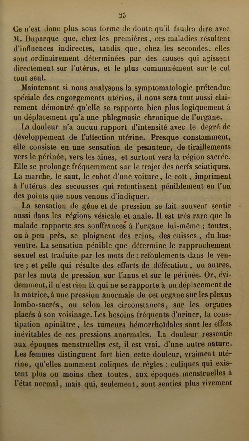 Ce n’est done plus sous forme de doute qu’il faudra dire avec M. Duparque que, chez les premières, ces maladies résultent d’influences indirectes, tandis que, chez les secondes, elles sont ordinairement déterminées par des causes qui agissent directement sur l’utérus, et le plus communément sur le col tout seul. Maintenant si nous analysons la symptomatologie prétendue spéciale des engorgements utérins, il nous sera tout aussi clai- rement démontré qu’elle se rapporte bien plus logiquement à un déplacement qu’à une phlegmasie chronique de l’organe. La douleur n’a aucun rapport d’intensité avec le degré de développement de l’affection utérine. Presque constamment, elle consiste en une sensation de pesanteur, de tiraillements vers le périnée, vers les aines, et surtout vers la région sacrée. Elle se prolonge fréquemment sur le trajet des nerfs sciatiques. La marche, le saut, le cahot d’une voiture, le coït, impriment à l’utérus des secousses qui retentissent péniblement en l’un des points que nous venons d’indiquer. La sensation de gêne et de pression se fait souvent sentir aussi dans les régions vésicale et anale. Il est très rare que la malade rapporte ses souffrances à l’organe lui-même ; toutes, ou à peu près, se plaignent des reins, des cuisses , du bas- ventre. La sensation pénible que détermine le rapprochement sexuel est traduite par les mots de : refoulements dans le ven- tre ; et celle qui résulte des efforts de défécation, ou autres, par les mots de pression sur l’anus et sur le périnée. Or, évi- demment, il n’est rien là qui ne se rapporte à un déplacement de la matrice, à une pression anormale de cet organe sur les plexus lombo-sacrés, ou selon les circonstances, sur les organes placés à son voisinage. Les besoins fréquents d’uriner, la cons- tipation opiniâtre, les tumeurs hémorrhoïdales sont les effets inévitables de ces pressions anormales. La douleur ressentie aux époques menstruelles est, il est vrai, d’une autre nature. Les femmes distinguent fort bien cette douleur, vraiment uté- rine, qu’elles nomment coliques de règles : coliques qui exis- tent plus ou moins chez toutes, aux époques menstruelles à l’état normal, mais qui, seulement, sont senties plus vivement