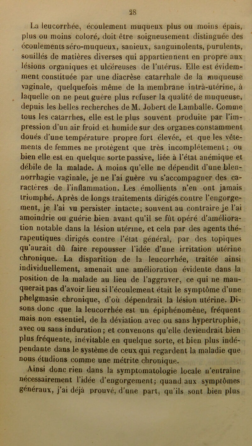 La leucorrhée, écoulement muqueux plus ou moins épais, plus ou moins coloré, doit être soigneusement distinguée des écoulements séro-muqueux, sanieux, sanguinolents, purulents, souillés de matières diverses qui appartiennent en propre aux lésions organiques et ulcéreuses de l’utérus. Elle est évidem- ment constituée par une diacrèse catarrhale de la muqueuse vaginale, quelquefois même de la membrane intra-utérine, à laquelle on ne peut guère plus refuser la qualité de muqueuse, depuis les belles recherches de M. Jobert de Lamballe. Gomme tous les catarrhes, elle est le plus souvent produite par l’im- pression d’un air froid et humide sur des organes constamment doués d’une température propre fort élevée, et que les vête- ments de femmes ne protègent que très incomplètement; ou bien elle est en quelque sorte passive, liée à l’état anémique et débile de la malade. A moins qu’elle ne dépendit d’une blen- norrhagie vaginale, je ne l’ai guère vu s’accompagner des ca- ractères de l’inflammation. Les émollients n’en ont jamais triomphé. Après de longs traitements dirigés contre l’engorge- ment, je l’ai vu persister intacte; souvent au contraire je l’ai amoindrie ou guérie bien avant qu’il se fût opéré d’améliora- tion notable dans la lésion utérine, et cela par des agents thé- rapeutiques dirigés contre l’état général, par des topiques qu’aurait dû faire repousser l’idée d’une irritation utérine chronique. La disparition de la leucorrhée, traitée ainsi individuellement, amenait une amélioration évidente dans la position de la malade au lieu de l’aggraver, ce qui ne man- querait pas d’avoir lieu si l’écoulement était le symptôme d’une phelgmasie chronique, d’où dépendrait la lésion utérine. Di- sons donc que la leucorrhée est un épiphénomène, fréquent mais non essentiel, de la déviation avec ou sans hypertrophie, avec ou sans induration; et convenons qu’elle deviendrait bien plus fréquente, inévitable en quelque sorte, et bien plus indé- pendante dans le système de ceux qui regardent la maladie que nous étudions comme une métrite chronique. Ainsi donc rien dans la symptomatologie locale n’entraîne nécessairement l’idée d’engorgement; quand aux symptômes généraux, j’ai déjà prouvé, d’une part, qu’ils sont bien plus