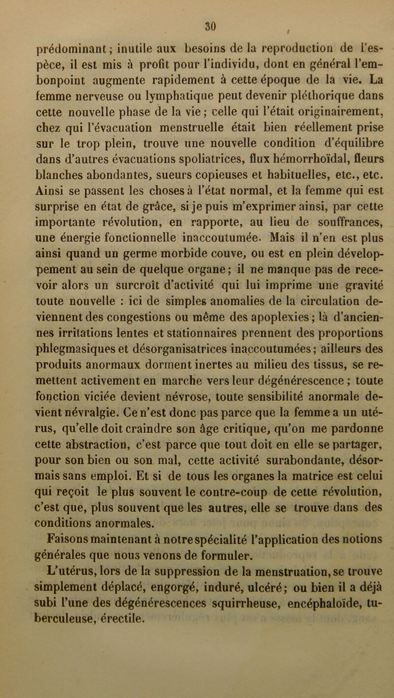 t prédominant; inutile aux besoins de la reproduction de i'es- pèce, il est mis à profit pour l’individu, dont en général l’em- bonpoint augmente rapidement à cette époque de la vie. La femme nerveuse ou lymphatique peut devenir pléthorique dans cette nouvelle phase de la vie ; celle qui l’était originairement, chez qui l’évacuation menstruelle était bien réellement prise sur le trop plein, trouve une nouvelle condition d’équilibre dans d’autres évacuations spoliatrices, flux hémorrhoïdal, fleurs blanches abondantes, sueurs copieuses et habituelles, etc., etc. Ainsi se passent les choses à l’état normal, et la femme qui est surprise en état de grâce, si je puis m’exprimer ainsi, par cette importante révolution, en rapporte, au lieu de souffrances, une énergie fonctionnelle inaccoutumée. Mais il n’en est plus ainsi quand un germe morbide couve, ou est en plein dévelop- pement au sein de quelque organe; il ne manque pas de rece- voir alors un surcroît d’activité qui lui imprime une gravité toute nouvelle : ici de simples anomalies de la circulation de- viennent des congestions ou même des apoplexies ; là d’ancien- nes irritations lentes et stationnaires prennent des proportions phlegmasiques et désorganisatrices inaccoutumées ; ailleurs des produits anormaux dorment inertes au milieu des tissus, se re- mettent activement en marche vers leur dégénérescence ; toute fonction viciée devient névrose, toute sensibilité anormale de- vient névralgie. Ce n’est donc pas parce que la femme a un uté- rus, qu’elle doit craindre son âge critique, qu’on me pardonne cette abstraction, c’est parce que tout doit en elle se partager, pour son bien ou son mal, cette activité surabondante, désor- mais sans emploi. Et si de tous les organes la matrice est celui qui reçoit le plus souvent le contre-coup de cette révolution, c’est que, plus souvent que les autres, elle se trouve dans des conditions anormales. Faisons maintenant à notre spécialité l’application des notions générales que nous venons de formuler. L’utérus, lors de la suppression de la menstruation, se trouve simplement déplacé, engorgé, induré, ulcéré ; ou bien il a déjà subi l’une des dégénérescences squirrheuse, encéphaloïde, tu- berculeuse, érectile.