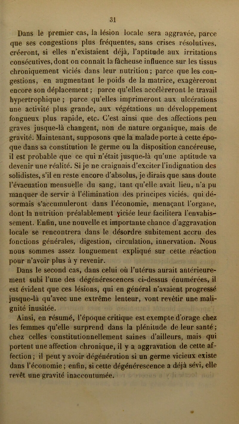 Dans le premier cas, la lésion locale sera aggravée, parce que ses congestions plus fréquentes, sans crises résolutives, créeront, si elles n’existaient déjà, l’aptitude aux irritations consécutives, dont on connaît la fâcheuse influence sur les tissus chroniquement viciés dans leur nutrition; parce que les con- gestions, en augmentant le poids de la matrice, exagéreront encore son déplacement ; parce qu’elles accéléreront le travail hypertrophique ; parce qu’elles imprimeront aux ulcérations une activité plus grande, aux végétations un développement fongueux plus rapide, etc. C’est ainsi que des affections peu graves jusque-là changent, non de nature organique, mais de gravité. Maintenant, supposons que la malade porte à cette épo- que dans sa constitution le germe ou la disposition cancéreuse, il est probable que ce qui n’était jusque-là qu’une aptitude va devenir une réalité. Si je ne craignais d’exciter l’indignation des solidistes, s’il en reste encore d’absolus, je dirais que sans doute l’évacuation mensuelle du sang, tant quelle avait lieu, n’a pu manquer de servir à l’élimination des principes viciés, qui dé- sormais s’accumuleront dans l’économie, menaçant l’organe, dont la nutrition préalablement yiciée leur facilitera l’envahis- sement. Enfin, une nouvelle et importante chance d’aggravation locale se rencontrera dans le désordre subitement accru des fonctions générales, digestion, circulation, innervation. Nous nous sommes assez longuement expliqué sur cette réaction pour n’avoir plus à y revenir. Dans le second cas, dans celui où l’utérus aurait antérieure- ment subi l’une des dégénérescences ci-dessus énumérées, il est évident que ces lésions, qui en général n’avaient progressé jusque-là qu’avec une extrême lenteur, vont revêtir une mali- gnité inusitée. Ainsi, en résumé, l’époque critique est exempte d’orage chez les femmes qu’elle surprend dans la plénitude de leur santé ; chez celles constitutionnellement saines d’ailleurs, mais qui portent une affection chronique, il y a aggravation de cette af- fection ; il peut y avoir dégénération si un germe vicieux existe dans l’économie ; enfin, si cette dégénérescence a déjà sévi, elle revêt une gravité inaccoutumée.