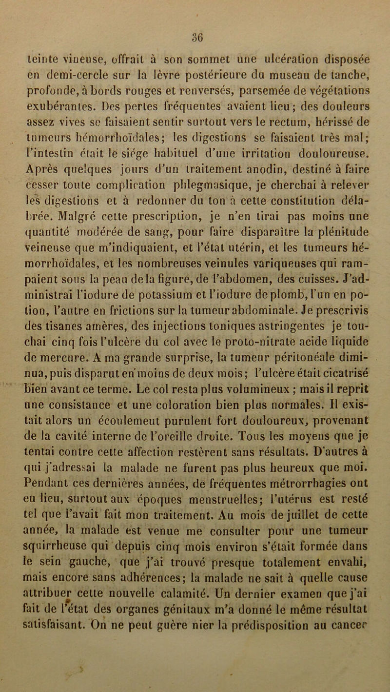 ;36 teinte vineuse, offrait à son sommet une ulcération disposée en demi-cercle sur la lèvre postérieure du museau de tanche, profonde, à bords rouges et renversés, parsemée de végétations exubérantes. Des pertes fréquentes avaient lieu; des douleurs assez vives se faisaient sentir surtout vers le rectum, hérissé de tumeurs hémorrhoïdales; les digestions se faisaient très mal ; l’intestin était le siège habituel d’une irritation douloureuse. Après quelques jours d’un traitement anodin, destiné à faire cesser toute complication plilegmasique, je cherchai à relever les digestions et à redonner du ton à cette constitution déla- brée. Malgré cette prescription, je n’en lirai pas moins une quantité modérée de sang, pour faire disparaître la plénitude veineuse que m’indiquaient, et l’état utérin, et les tumeurs hé- morrhoïdales, et les nombreuses veinules variqueuses qui ram- paient sous la peau delà figure, de l’abdomen, des cuisses. J’ad- ministrai l’iodurede potassium etl’iodure de plomb, l'un en po- tion, l’autre en frictions sur la tumeur abdominale. Je prescrivis des tisanes amères, des injections toniques astringentes je tou- chai cinq fois l’ulcère du col avec le proto-nitrate acide liquide de mercure. A ma grande surprise, la tumeur péritonéale dimi- nua, puis disparut enmoins de deux mois; l’ulcère était cicatrisé bien avant ce terme. Le col resta plus volumineux ; mais il reprit une consistance et une coloration bien plus normales. Il exis- tait alors un écoulemeut purulent fort douloureux, provenant de la cavité interne de l’oreille droite. Tous les moyens que je tentai contre cette affection restèrent sans résultats. D’autres à qui j’adressai la malade ne furent pas plus heureux que moi. Pendant ces dernières années, de fréquentes métrorrhagies ont eu lieu, surtout aux époques menstruelles; l’utérus est resté tel que l’avait fait mon traitement. Au mois de juillet de cette année, la malade est venue me consulter pour une tumeur squirrheuse qui depuis cinq mois environ s’était formée dans le sein gauche, que j’ai trouvé presque totalement envahi, mais encore sans adhérences; la malade ne sait à quelle cause attribuer cette nouvelle calamité. Un dernier examen que j’ai fait de l’état des organes génitaux m’a donné le même résultat satisfaisant. On ne peut guère nier la prédisposition au cancer