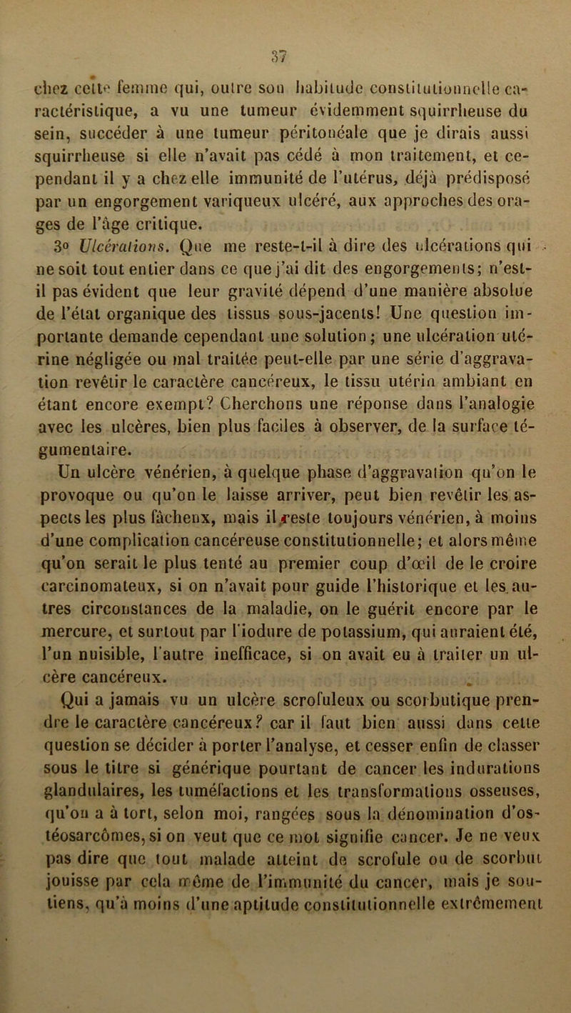 chez celle femme qui, outre sou habitude constitutionnelle ca- ractéristique, a vu une tumeur évidemment squirrheuse du sein, succéder à une tumeur péritonéale que je dirais aussi squirrheuse si elle n’avait pas cédé à mon traitement, et ce- pendant il y a chez elle immunité de l’utérus, déjà prédisposé par un engorgement variqueux ulcéré, aux approches des ora- ges de l’àge critique. 3° Ulcérations. Que me reste-t-il à dire des ulcérations qui ne soit tout entier dans ce que j’ai dit des engorgements; n’est- il pas évident que leur gravité dépend d’une manière absolue de l’état organique des tissus sous-jacents! Une question im- portante demande cependant une solution; une ulcération uté- rine négligée ou mal traitée peut-elle par une série d’aggrava- tion revêtir le caractère cancéreux, le tissu utérin ambiant en étant encore exempt? Cherchons une réponse dans l’analogie avec les ulcères, bien plus faciles à observer, de la surface té- gumenlaire. Un ulcère vénérien, à quelque phase d’aggravaiion qu’on le provoque ou qu’on le laisse arriver, peut bien revêtir les as- pects les plus fàchenx, mais il,reste toujours vénérien, à moins d’une complication cancéreuse constitutionnelle; et alors même qu’on serait le plus tenté au premier coup d’œil de le croire carcinomateux, si on n’avait pour guide l’historique et les.au- tres circonstances de la maladie, on le guérit encore par le mercure, et surtout par l'iodure de potassium, qui auraient été, l’un nuisible, l'autre inefficace, si on avait eu à traiter un ul- cère cancéreux. Qui a jamais vu un ulcère scrofuleux ou scorbutique pren- dre le caractère cancéreux? car il faut bien aussi dans cette question se décider à porter l’analyse, et cesser enfin de classer sous le titre si générique pourtant de cancer les indurations glandulaires, les tuméfactions et les transformations osseuses, qu’on a à tort, selon moi, rangées sous la dénomination d’os- téosarcômes, si on veut que ce mot signifie cancer. Je ne veux pas dire que tout malade atteint de scrofule ou de scorbut jouisse par cela même de l’immunité du cancer, mais je sou- tiens, qu’à moins d’une aptitude constitutionnelle extrêmement