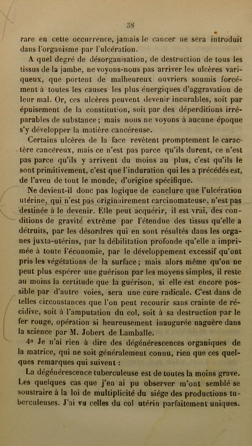 rare en cette occurrence, jamais le cancer ne sera introduit dans l’organisme par l’ulcération. A quel degré de désorganisation, de destruction de tous les tissus de la jambe, ne voyons-nous pas arriver les ulcères vari- queux, que portent de malheureux ouvriers soumis forcé- ment à toutes les causes les plus énergiques d’aggravation de leur mal. Or, ces ulcères peuvent devenir incurables, soit par épuisement de la constitution, soit par des déperditions irré- parables de substance; mais nous ne voyons à aucune époque s’y développer la matière cancéreuse. Certains ulcères de la face revêtent promptement le carac- tère cancéreux, mais ce n’est pas parce qu’ils durent, ce n’est pas parce qu’ils y arrivent du moins au plus, c’est qu’ils le sont primitivement, c’est que l’induration qui les a précédés est, de l’aveu de tout le monde, d’origine spécifique. Ne devient-il donc pas logique de conclure que l'ulcération utérine, qui n’est pas originairement carcinomateuse, n’est pas destinée à le devenir. Elle peut acquérir, il est vrai, des con- ditions de gravité extrême par l’étendue des tissus qu’elle a détruits, par les désordres qui en sont résultés dans les orga- nes juxta-utérins, par la débilitation profonde qu’elle a impri- mée à toute l’économie, par le développement excessif qu’ont pris les végétations de la surface ; mais alors même qu’on ne peut plus espérer une guérison par les moyens simples, il reste au moins la certitude que la guérison, si elle est encore pos- sible par d’autre voies, sera une cure radicale. C’est dans de telles circonstances que l’on peut recourir sans crainte de ré- cidive, soit à l’amputation du col, soit à sa destruction par le fer rouge, opération si heureusement inaugurée naguère dans la science par M. Jobert de Lamballe. 4o Je n’ai rien à dire des dégénérescences organiques de la matrice, qui ne soit généralement connu, rien que ces quel- ques remarques qui suivent : La dégénérescence tuberculeuse est de toutes la moins grave. Les quelques cas que j’en ai pu observer m’ont semblé se soustraire à la loi de multiplicité du siège des productions tu- berculeuses. J’ai vu celles du col utérin parfaitement uniques.