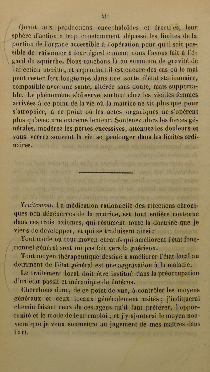 Quant aux productions encéphaloïdes et érectiles, leur sphère d’action a trop constamment dépassé les limites de la portion de l’organe accessible à l’opération pour qu’il soit pos- sible de raisonner à leur égard comme nous l’avons fait à l’é- gard du squirrhe. Nous touchons là au summum de gravité de l’affection ulériue, et cependant il est encore des cas où le mal peut rester fort longtemps dans une sorte d’état stationnaire, compatible avec une santé, altérée sans doute, mais supporta- ble. Le phénomène s’observe surtout chez les vieilles femmes arrivées à ce point de la vie où la matrice ne vit plus que pour s’atrophier, à ce point où les actes organiques ne s’opèrent plus qu’avec une extrême lenteur. Soutenez alors les forces gé- nérales, modérez les pertes excessives, atténuez les douleurs et vous verrez souvent la vie se prolonger dans les limites ordi- naires. Traitement. La médication rationnelle des affections chroni- ques non dégénérées de la matrice, est tout entière contenue dans ces trois axiomes, qui résument toute la doctrine que je viens de développer, et qui se traduisent ainsi : Tout mode ou tout moyen curatifs qui améliorent l'état fonc- tionnel général sont un pas fait vers la guérison. Tout moyen thérapeutique destiné à améliorer l’état local au détriment de l’état général est une aggravation à la maladie. Le traitement local doit être institué dans la préoccupation d’un état passif et mécanique de L’utérus. Cherchons donc, de ce point de vue, à contrôler les moyens généraux et ceux locaux généralement usités ; j’indiquerai chemin faisant ceux de ces agens qu’il faut préférer, l’oppor- tunité et le mode de leur emploi, et j’y ajouterai le moyen nou- veau que je veux soumettre au jugement de mes maîtres dans l’a rt.